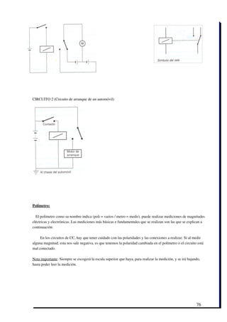 CIRCUITO 2 (Circuito de arranque de un automóvil)




Polímetro:

  El polímetro como su nombre indica (poli = varios / metro = medir), puede realizar mediciones de magnitudes
eléctricas y electrónicas. Las mediciones más básicas e fundamentales que se realizan son las que se explican a
continuación:

     En los circuitos de CC, hay que tener cuidado con las polaridades y las conexiones a realizar. Si al medir
alguna magnitud, esta nos sale negativa, es que tenemos la polaridad cambiada en el polímetro o el circuito está
mal conectado.

Nota importante: Siempre se escogerá la escala superior que haya, para realizar la medición, y se irá bajando,
hasta poder leer la medición.




                                                                                                           76
 