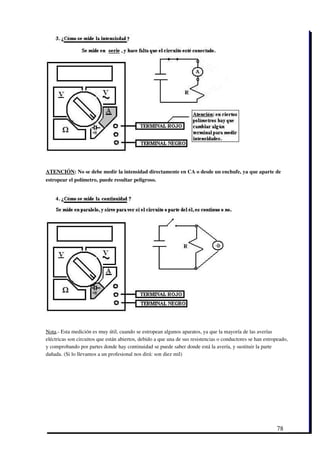 ATENCIÓN: No se debe medir la intensidad directamente en CA o desde un enchufe, ya que aparte de
estropear el polímetro, puede resultar peligroso. 




Nota.­ Esta medición es muy útil, cuando se estropean algunos aparatos, ya que la mayoría de las averías
eléctricas son circuitos que están abiertos, debido a que una de sus resistencias o conductores se han estropeado,
y comprobando por partes donde hay continuidad se puede saber donde está la avería, y sustituir la parte
dañada. (Si lo llevamos a un profesional nos dirá: son diez mil)




                                                                                                            78
 