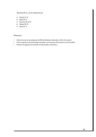  Bernardo M. G., con la colaboración de: 

    •    Nicolás G. G.
    •    Pedro R. G.
    •    Francisco R. de P.
    •    Manuel M. G.
    •    Elena R. A.




Bibliografía:

-   Libros de texto de tecnología de la ESO de diferentes editoriales y libros de ciencias.
-   Libros específicos de electricidad orientados a la Formación Profesional y la Universidad.
-   Internet con páginas de contenido en electricidad y electrónica. 




                                                                                                 84
 