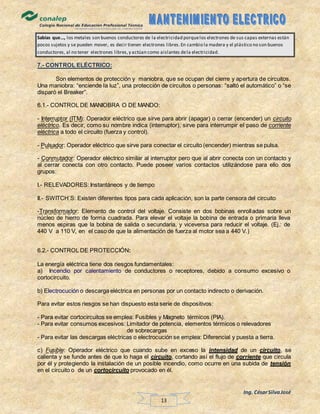 Ing. CésarSilvaJosé
13
Sabías que…, los metales son buenos conductores de la electricidad porquelos electrones de sus capas externas están
pocos sujetos y se pueden mover, es decir tienen electrones libres.En cambio la madera y el plástico no son buenos
conductores, al no tener electrones libres,y actúan como aislantes dela electricidad.
7.- CONTROL ELÉCTRICO:
Son elementos de protección y maniobra, que se ocupan del cierre y apertura de circuitos.
Una maniobra: “enciende la luz”, una protección de circuitos o personas: “saltó el automático” o “se
disparó el Breaker”.
6.1.- CONTROL DE MANIOBRA O DE MANDO:
- Interruptor (ITM): Operador eléctrico que sirve para abrir (apagar) o cerrar (encender) un circuito
eléctrico. Es decir, como su nombre indica (interruptor), sirve para interrumpir el paso de corriente
eléctrica a todo el circuito (fuerza y control).
- Pulsador: Operador eléctrico que sirve para conectar el circuito (encender) mientras se pulsa.
- Conmutador: Operador eléctrico similar al interruptor pero que al abrir conecta con un contacto y
al cerrar conecta con otro contacto. Puede poseer varios contactos utilizándose para ello dos
grupos:
I.- RELEVADORES: Instantáneos y de tiempo
II.- SWITCH´S: Existen diferentes tipos para cada aplicación, son la parte censora del circuito
-Transformador: Elemento de control del voltaje. Consiste en dos bobinas enrolladas sobre un
núcleo de hierro de forma cuadrada. Para elevar el voltaje la bobina de entrada o primaria lleva
menos espiras que la bobina de salida o secundaria, y viceversa para reducir el voltaje. (Ej.: de
440 V a 110 V, en el caso de que la alimentación de fuerza al motor sea a 440 V.)
6.2.- CONTROL DE PROTECCIÓN:
La energía eléctrica tiene dos riesgos fundamentales:
a) Incendio por calentamiento de conductores o receptores, debido a consumo excesivo o
cortocircuito.
b) Electrocución o descarga eléctrica en personas por un contacto indirecto o derivación.
Para evitar estos riesgos se han dispuesto esta serie de dispositivos:
- Para evitar cortocircuitos se emplea: Fusibles y Magneto térmicos (PIA).
- Para evitar consumos excesivos: Limitador de potencia, elementos térmicos o relevadores
de sobrecargas
- Para evitar las descargas eléctricas o electrocución se emplea: Diferencial y puesta a tierra.
c) Fusible: Operador eléctrico que cuando sube en exceso la intensidad de un circuito, se
calienta y se funde antes de que lo haga el circuito, cortando así el flujo de corriente que circula
por él y protegiendo la instalación de un posible incendio, como ocurre en una subida de tensión
en el circuito o de un cortocircuito provocado en él.
 