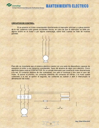 Ing. CésarSilvaJosé
14
CIRCUITOS DE CONTROL.
Si se arranca un motor conectándolo directamente al interruptor principal y a plena tensión
de la red, podemos sufrir graves accidentes físicos, en caso de que el interruptor se dañe por
alguna avería en el motor o por alguna sobrecarga, sobre todo cuando se trate de motores
grandes.
Para ello es importante que el sistema eléctrico cuente con una serie de dispositivos capaces de
energizar el motor a una distancia considerable, fuera del alcance de algún arco eléctrico. Como
elemento básico está el CONTACTOR. Es un simple interruptor que conecta el motor directamente
a la red. El contactor dispone de dos pulsadores, uno para el arranque y otro para el paro del
motor. Al oprimir el primero, los contactos interiores del contactor se cierran y el motor queda
conectado a la red; al oprimir el segundo, los contactos se vuelven a abrir e interrumpen la
alimentación del motor.
 