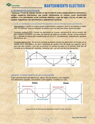 Ing. CésarSilvaJosé
3
2.- DEFINICIÓN DE ELECTRICIDAD
* Definición: Forma de energía basada en que la materia posee cargas positivas (protones) y
cargas negativas (electrones), que puede manifestarse en reposo, como electricidad
estática, o en movimiento, como corriente eléctrica, y que da lugar a la luz, el calor, los
campos magnéticos, los movimientos y aplicaciones químicas.
* ¿Cómo se manifiesta la electricidad? Se manifiesta de tres formas fundamentalmente:
- Electrostática: cuando un cuerpo posee carga positiva o negativa, pero no se traslada a ningún
sitio. Por ejemplo frotar un bolígrafo de plástico con una tela para atraer trozos de papel.
- Corriente continua (CC): Cuando los electrones se mueven siempre en el mismo sentido, del
polo negativo al positivo. Las pilas, las baterías de teléfonos móviles y de los coches producen
CC, y también la utilizan pero transformada de CA a CC, los televisores, ordenadores, aparatos
electrónicos, etc.
- Corriente alterna (CA): No es una corriente verdadera, porque los electrones no circulan en un
sentido único, sino alterno, es decir cambiando de sentido unas 60 veces por segundo, por lo
que más bien oscilan, y por eso se produce un cambio de polos en el enchufe. Este tipo de
corriente es la utilizada en viviendas, industrias, etc., por ser más fácil de transportar.
VALORES Y CARACTERÍSTICAS DE LA SOLENOIDE
Toda solenoide tiene dos alternancia: (figura 19) una positiva y otra negativa.
Dos alternancia seguidas, una positiva y otra negativa, constituye un ciclo.
Figura 19 DOS ALTERNANCIAS SEGUIDAS CONSTITUYEN UN CICLO
 