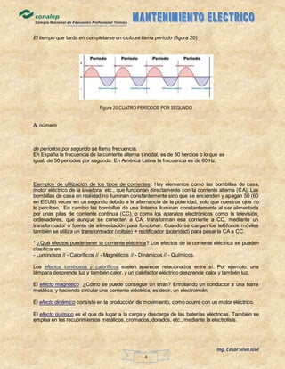 Ing. CésarSilvaJosé
4
El tiempo que tarda en completarse un ciclo se llama período (figura 20)
Figura 20 CUATRO PERÍODOS POR SEGUNDO
Al número
de períodos por segundo se llama frecuencia.
En España la frecuencia de la corriente alterna sinodal, es de 50 hercios o lo que es
igual, de 50 períodos por segundo. En América Latina la frecuencia es de 60 Hz.
Ejemplos de utilización de los tipos de corrientes: Hay elementos como las bombillas de casa,
motor eléctrico de la lavadora, etc., que funcionan directamente con la corriente alterna (CA). Las
bombillas de casa en realidad no iluminan constantemente sino que se encienden y apagan 50 (60
en EEUU) veces en un segundo debido a la alternancia de la polaridad, solo que nuestros ojos no
lo perciben. En cambio las bombillas de una linterna iluminan constantemente al ser alimentada
por unas pilas de corriente continua (CC), o como los aparatos electrónicos como la televisión,
ordenadores, que aunque se conecten a CA, transforman esa corriente a CC, mediante un
transformador o fuente de alimentación para funcionar. Cuando se cargan los teléfonos móviles
también se utiliza un transformador (voltaje) + rectificador (polaridad) para pasar la CA a CC.
* ¿Qué efectos puede tener la corriente eléctrica? Los efectos de la corriente eléctrica se pueden
clasificar en:
- Luminosos // - Caloríficos // - Magnéticos // - Dinámicos // - Químicos.
Los efectos luminosos y caloríficos suelen aparecer relacionados entre sí. Por ejemplo: una
lámpara desprende luz y también calor, y un calefactor eléctrico desprende calor y también luz.
El efecto magnético ¿Cómo se puede conseguir un imán? Enrollando un conductor a una barra
metálica, y haciendo circular una corriente eléctrica, es decir, un electroimán.
El efecto dinámico consiste en la producción de movimiento, como ocurre con un motor eléctrico.
El efecto químico es el que da lugar a la carga y descarga de las baterías eléctricas. También se
emplea en los recubrimientos metálicos, cromados, dorados, etc., mediante la electrolisis.
 