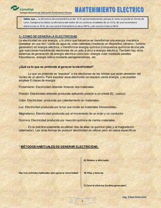 Ing. CésarSilvaJosé
5
Sabías que…, la eficiencia deuna bombilla es del 15 % aproximadamente, porque el resto se pierde en forma de
calor.Compara los datos:La eficiencia del motor de un coche es alrededor de un 15 %, de una locomotora
eléctrica de un 35 %, de una central hidroeléctrica deun 80 %, y de una bicicleta un 90 %.
3.- COMO SE GENERALA ELECTRICIDAD
La electricidad es una energía, y lo único que hacemos es transformar una energía mecánica
(pedalear en una bici / caída de agua de unas cataratas) mediante un dispositivo (dinamo / turbina-
generador) en energía eléctrica, o transformar energía química (compuestos químicos de una pila
que reaccionan transfiriendo electrones de un polo a otro) a energía eléctrica. También hay otros
sistemas de generación de energía eléctrica como son: energía solar mediante paneles
fotovoltaicos, energía eólica mediante aerogeneradores, etc.
¿Qué es lo que se pretende al generar la electricidad?
Lo que se pretende es “expulsar” a los electrones de las órbitas que están alrededor del
núcleo de un átomo. Para expulsar esos electrones se requiere cierta energía, y se pueden
emplear 6 clases de energía:
Frotamiento: Electricidad obtenida frotando dos materiales.
Presión: Electricidad obtenida producida aplicando presión a un cristal (Ej.: cuarzo).
Calor: Electricidad producida por calentamiento en materiales.
Luz: Electricidad producida por la luz que incide en materiales fotosensibles.
Magnetismo: Electricidad producida por el movimiento de un imán y un conductor.
Química: Electricidad producida por reacción química de ciertos materiales.
En la práctica solamente se utilizan dos de ellas: la química (pila) y el magnetismo
(alternador). Las otras formas de producir electricidad se utilizan pero en casos específicos.
* MÉTODOS HABITUALES DE GENERAR ELECTRICIDAD.
A) Dinamo y alternador
Hay tres métodos habituales para generar electricidad: B) Pilas y baterías
C) Central eléctrica (turbina-generador)
 