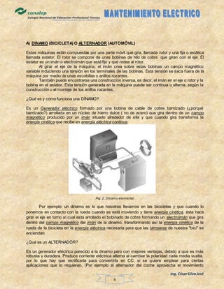 Ing. CésarSilvaJosé
6
A) DINAMO (BICICLETA) O ALTERNADOR (AUTOMÓVIL)
Estas máquinas están compuestas por una parte móvil que gira, llamada rotor y una fija o estática
llamada estator. El rotor se compone de unas bobinas de hilo de cobre que giran con el eje. El
estator es un imán o electroimán que está fijo y que rodea al rotor.
Al girar el eje de la máquina, el imán crea sobre estas bobinas un campo magnético
variable induciendo una tensión en los terminales de las bobinas. Esta tensión se saca fuera de la
máquina por medio de unas escobillas o anillos rozantes.
También puede encontrarse una construcción inversa, es decir, el imán en el eje o rotor y la
bobina en el estator. Esta tensión generada en la máquina puede ser continua o alterna, según la
construcción o el montaje de los anillos rozantes.
¿Qué es y cómo funciona una DÍNAMO?
Es un Generador eléctrico formado por una bobina de cable de cobre barnizado (¿porqué
barnizado?) arrollada en un núcleo de hierro dulce ( no de acero) que gira dentro de un campo
magnético producido por un imán situado alrededor de ella y que cuando gira transforma la
energía cinética que recibe en energía eléctrica continua.
Fig. 2. Dínamo elemental
Por ejemplo: un dinamo es lo que nosotros llevamos en las bicicletas y que cuando lo
ponemos en contacto con la rueda cuando se está moviendo y tiene energía cinética, ésta hace
girar el eje en torno al cual está arrollado el bobinado de cobre formando un electroimán que gira
dentro del campo magnético del imán de la dinamo, transformando así la energía cinética de la
rueda de la bicicleta en la energía eléctrica necesaria para que las lámparas de nuestra "bici" se
enciendan.
¿Qué es un ALTERNADOR?
Es un generador eléctrico parecido a la dinamo pero con mejores ventajas, debido a que es más
robusta y duradera. Produce corriente eléctrica alterna al cambiar la polaridad cada media vuelta,
por lo que hay que rectificarla para convertirla en CC, si se quiere emplear para ciertas
aplicaciones que lo requieran. (Por ejemplo el alternador del coche aprovecha el movimiento
 