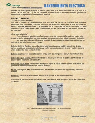 Ing. CésarSilvaJosé
7
rotatorio del motor para recargar la batería, pero tiene que rectificarla antes de que vaya a la
batería, al ser ésta de CC). En las centrales hidroeléctricas se emplean también gigantescos
alternadores que generan corriente alterna trifásica.
B) PILAS O BATERÍAS
¿Cómo funcionan las pilas?
Una pila o batería es esencialmente una lata llena de productos químicos que producen
electrones. Las reacciones químicas son capaces de producir electrones y este fenómeno es
llamado reacción electroquímica, y la velocidad de la producción de electrones hecha por esta
reacción controla cuántos electrones pueden pasar por los terminales (en las pilas) o bornes (en
las baterías).
¿Qué es una batería?
Es un Generador eléctrico que funciona como la pila y que está formado por varias pilas
unidas en serie, polo positivo con polo negativo, consiguiendo así un voltaje mayor en el circuito.
Las baterías modernas utilizan una variedad de químicos para realizar sus reacciones. La
química de las baterías comunes incluye:
Baterías de Cinc. También conocidas como baterías estándar de carbón. La química de cinc-
carbón es utilizada en cualquier batería AA, o afín. Los electrodos son de cinc y carbón, con una
unión ácida entre ellas como electrolito.
Baterías alcalinas. Los electrodos son de cinc y óxido de manganeso con un electrolito alcalino.
Batería de níquel-cadmio. Utiliza el hidróxido de níquel y electrodos de cadmio con hidróxido de
potasio como electrolito. Es recargable.
Hidruro de níquel-metal. Recargable. Reemplazó rápido al níquel-cadmio porque no sufre de los
problemas del efecto memoria que tiene la anterior.
Ion-litio. Recargable. Muy buen rendimiento, se utiliza en los últimos PC's portátiles y teléfonos
móviles.
Plata-cinc. Utilizada en aplicaciones aeronáuticas porque el rendimiento es bueno.
Normalmente las baterías se agrupan en serie para obtener altos voltajes o en paralelo para altas
corrientes.
Fig. 3. Partes de una pila: dos electrodos + y - ; y un líquido conductor
Llamado electrolito
 