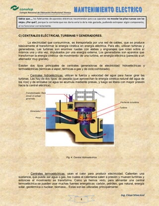 Ing. CésarSilvaJosé
8
Sabías que…, los fabricantes de aparatos eléctricos recomiendan para sus aparatos no mezclar las pilas nuevas con las
viejas. ¿Por qué?, porque la corriente que nos daría sería la de la más gastada, pudiendo estropear algún componente,
al no funcionar correctamente.
C) CENTRALES ELÉCTRICAS, TURBINAS Y GENERADORES.
La electricidad que consumimos, es transportada por una red de cables, que se produce
básicamente al transformar la energía cinética en energía eléctrica. Para ello, utilizan turbinas y
generadores. Las turbinas son enormes ruedas con alabes y engranajes que rotan sobre sí
mismos una y otra vez, impulsados por una energía externa. Los generadores son aparatos que
transforman la energía cinética -de movimiento- de una turbina, en energía eléctrica (parecido a un
alternador muy grande).
Existen dos tipos principales de centrales generadoras de electricidad: hidroeléctricas y
termoeléctricas (térmicas a vapor, térmicas a gas y de ciclo combinado).
- Centrales hidroeléctricas: utilizan la fuerza y velocidad del agua para hacer girar las
turbinas. Las hay de dos tipos: de pasada (que aprovechan la energía cinética natural del agua de
los ríos) y de embalse (el agua se acumula mediante presas, y luego se libera con mayor presión
hacia la central eléctrica).
Fig. 4. Central Hidroeléctrica
- Centrales termoeléctricas: usan el calor para producir electricidad. Calientan una
sustancia, que puede ser agua o gas, los cuales al calentarse salen a presión y mueven turbinas y
entonces el movimiento se transforma. Como ya hemos visto, para alimentar una central
termoeléctrica se pueden usar muchas fuentes energéticas: carbón, petróleo, gas natural, energía
solar, geotérmica o nuclear, biomasa... Estas son las utilizadas principalmente:
Turbina
Flecha de la turbina
Generador
Presa
Transformador, Para
elevar el voltaje
generado
 