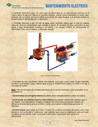 Ing. CésarSilvaJosé
9
1. Centrales térmicas a vapor. En este caso, se utiliza agua en un ciclo cerrado (siempre es la
misma agua). El agua se calienta en grandes calderas, usando como combustible el carbón, gas,
biomasa, etc. La turbina se mueve debido a la presión del vapor de agua, y su energía cinética es
transformada en electricidad por un generador.
2. Centrales térmicas a gas. En vez de agua, estas centrales utilizan gas, el cual se calienta
utilizando diversos combustibles (gas, petróleo o diesel). El resultado de esta combustión es que
gases a altas temperaturas movilizan a la turbina, y su energía cinética es transformada en
electricidad. (Hay una en Huelva, y utiliza gas natural)
Fig. 5. Central Termoeléctrica
3. Centrales de ciclo combinado. Utilizan dos turbinas, una a gas y otra a vapor. El gas calentado
moviliza a una turbina y luego calienta agua, la que se transforma en vapor y moviliza, a su vez, a
una segunda turbina.
Nota.- Hay muchos tipos de centrales eléctricas que no se han nombrado y que se emplean en la
actualidad. Ej.:
- Central eólica con aerogeneradores (los alabes de los aerogeneradores actúan de turbina)
- Central solar con paneles solares y fotovoltaicos (los paneles solares sólo calientan agua u
otro líquido, y los fotovoltaicos recogen la radiación del sol en forma de fotones creando una
diferencia de potencial en placas de Silicio u otras, acumulando la electricidad generada en
baterías.)
- Central nuclear (que a partir de la fisión (“rotura”) de un átomo de isótopo de Uranio u otro, crea
energía en forma de calor y “radiaciones”, que calientan agua hasta la evaporación para así mover
los alabes de las turbinas y ese movimiento lo aprovecha el generador para generar la
electricidad).
 