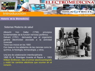 Sistemas Moderno de salud Albrecht Von Haller (1756) principios fundamentales de la función nerviosa periférica.   Galvani (1791)  demuestra que el organismo genera electricidad asociada a la actividad muscular Tiene sus inicios en los 1900 Con base en los adelantos de las ciencias como la: química, la fisiología, farmacología, y otros. Una era de colaboración interdisciplinaria 1895   W. K. Roentgen Inventa el Rayos x   1903  William Einthoven, ideo el primer electrocardiógrafo y midió los cambios eléctricos que ocurren en el corazón. Historia  de la  Biomedicina Introducción  Julio C Vargas Campos 