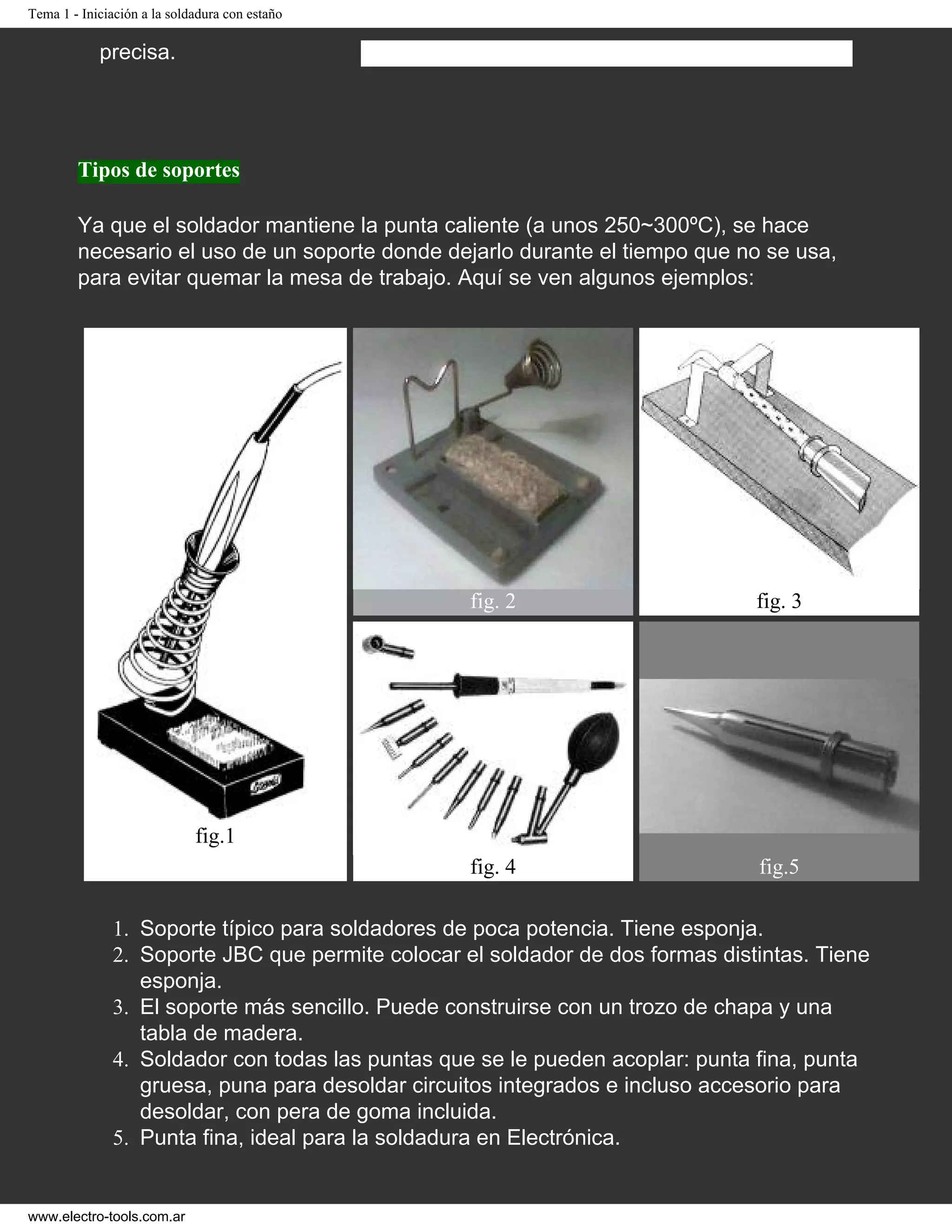 Tema 1 - Iniciación a la soldadura con estaño
precisa.
Tipos de soportes
Ya que el soldador mantiene la punta caliente (a unos 250~300ºC), se hace
necesario el uso de un soporte donde dejarlo durante el tiempo que no se usa,
para evitar quemar la mesa de trabajo. Aquí se ven algunos ejemplos:
fig.1
fig. 2 fig. 3
fig. 4 fig.5
1. Soporte típico para soldadores de poca potencia. Tiene esponja.
2. Soporte JBC que permite colocar el soldador de dos formas distintas. Tiene
esponja.
3. El soporte más sencillo. Puede construirse con un trozo de chapa y una
tabla de madera.
4. Soldador con todas las puntas que se le pueden acoplar: punta fina, punta
gruesa, puna para desoldar circuitos integrados e incluso accesorio para
desoldar, con pera de goma incluida.
5. Punta fina, ideal para la soldadura en Electrónica.
www.electro-tools.com.ar
 