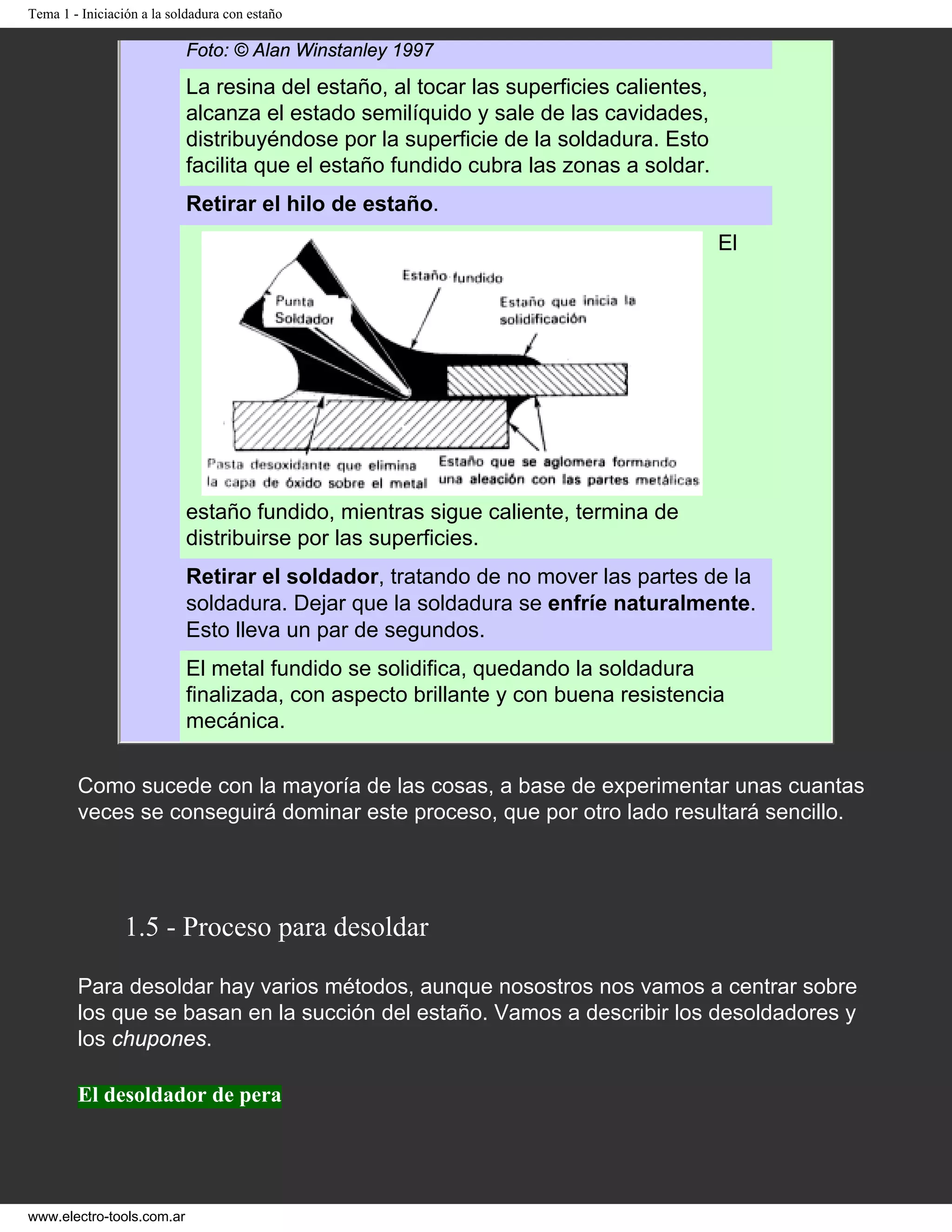 Tema 1 - Iniciación a la soldadura con estaño
Foto: © Alan Winstanley 1997
La resina del estaño, al tocar las superficies calientes,
alcanza el estado semilíquido y sale de las cavidades,
distribuyéndose por la superficie de la soldadura. Esto
facilita que el estaño fundido cubra las zonas a soldar.
Retirar el hilo de estaño.
El
estaño fundido, mientras sigue caliente, termina de
distribuirse por las superficies.
Retirar el soldador, tratando de no mover las partes de la
soldadura. Dejar que la soldadura se enfríe naturalmente.
Esto lleva un par de segundos.
El metal fundido se solidifica, quedando la soldadura
finalizada, con aspecto brillante y con buena resistencia
mecánica.
Como sucede con la mayoría de las cosas, a base de experimentar unas cuantas
veces se conseguirá dominar este proceso, que por otro lado resultará sencillo.
1.5 - Proceso para desoldar
Para desoldar hay varios métodos, aunque nosostros nos vamos a centrar sobre
los que se basan en la succión del estaño. Vamos a describir los desoldadores y
los chupones.
El desoldador de pera
www.electro-tools.com.ar
 