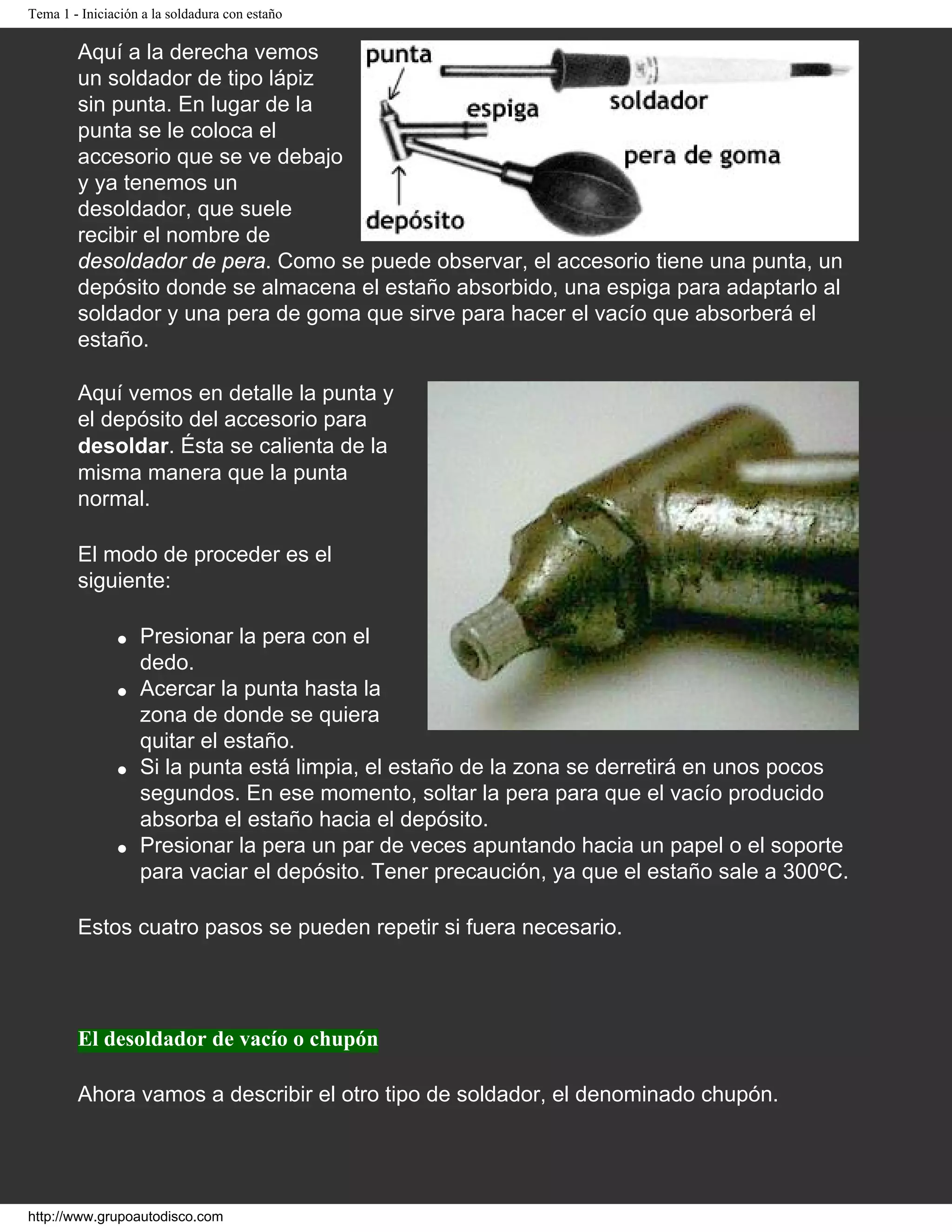 Tema 1 - Iniciación a la soldadura con estaño
Aquí a la derecha vemos
un soldador de tipo lápiz
sin punta. En lugar de la
punta se le coloca el
accesorio que se ve debajo
y ya tenemos un
desoldador, que suele
recibir el nombre de
desoldador de pera. Como se puede observar, el accesorio tiene una punta, un
depósito donde se almacena el estaño absorbido, una espiga para adaptarlo al
soldador y una pera de goma que sirve para hacer el vacío que absorberá el
estaño.
Aquí vemos en detalle la punta y
el depósito del accesorio para
desoldar. Ésta se calienta de la
misma manera que la punta
normal.
El modo de proceder es el
siguiente:
● Presionar la pera con el
dedo.
● Acercar la punta hasta la
zona de donde se quiera
quitar el estaño.
● Si la punta está limpia, el estaño de la zona se derretirá en unos pocos
segundos. En ese momento, soltar la pera para que el vacío producido
absorba el estaño hacia el depósito.
● Presionar la pera un par de veces apuntando hacia un papel o el soporte
para vaciar el depósito. Tener precaución, ya que el estaño sale a 300ºC.
Estos cuatro pasos se pueden repetir si fuera necesario.
El desoldador de vacío o chupón
Ahora vamos a describir el otro tipo de soldador, el denominado chupón.
http://www.grupoautodisco.com
 