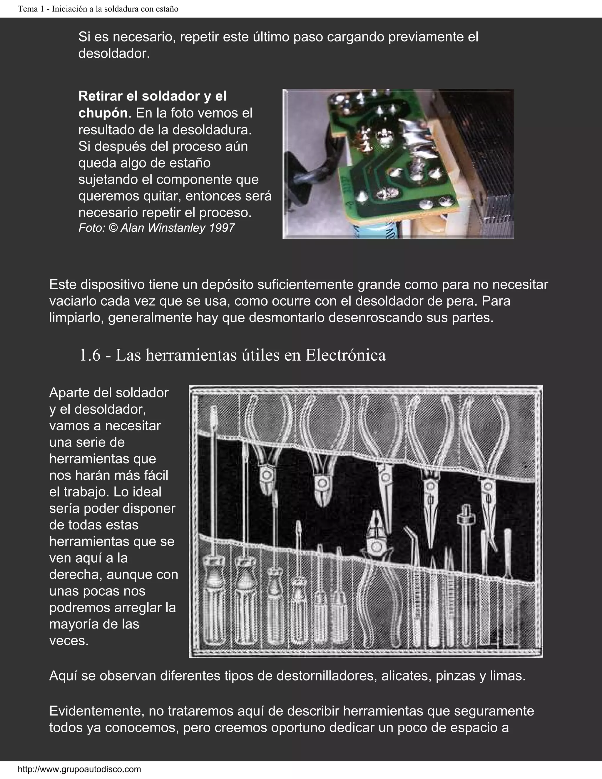 Tema 1 - Iniciación a la soldadura con estaño
Si es necesario, repetir este último paso cargando previamente el
desoldador.
Retirar el soldador y el
chupón. En la foto vemos el
resultado de la desoldadura.
Si después del proceso aún
queda algo de estaño
sujetando el componente que
queremos quitar, entonces será
necesario repetir el proceso.
Foto: © Alan Winstanley 1997
Este dispositivo tiene un depósito suficientemente grande como para no necesitar
vaciarlo cada vez que se usa, como ocurre con el desoldador de pera. Para
limpiarlo, generalmente hay que desmontarlo desenroscando sus partes.
1.6 - Las herramientas útiles en Electrónica
Aparte del soldador
y el desoldador,
vamos a necesitar
una serie de
herramientas que
nos harán más fácil
el trabajo. Lo ideal
sería poder disponer
de todas estas
herramientas que se
ven aquí a la
derecha, aunque con
unas pocas nos
podremos arreglar la
mayoría de las
veces.
Aquí se observan diferentes tipos de destornilladores, alicates, pinzas y limas.
Evidentemente, no trataremos aquí de describir herramientas que seguramente
todos ya conocemos, pero creemos oportuno dedicar un poco de espacio a
http://www.grupoautodisco.com
 