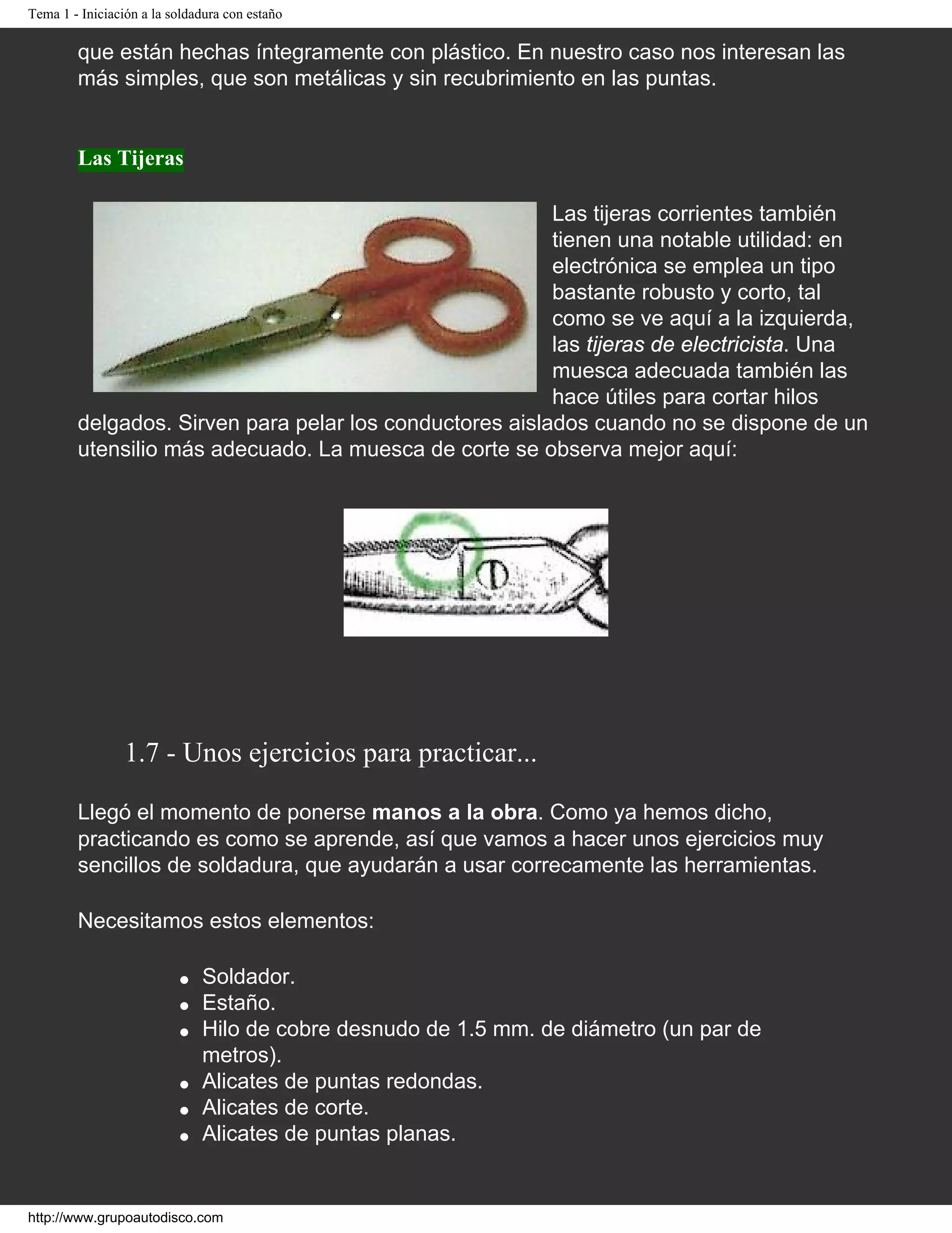 Tema 1 - Iniciación a la soldadura con estaño
que están hechas íntegramente con plástico. En nuestro caso nos interesan las
más simples, que son metálicas y sin recubrimiento en las puntas.
Las Tijeras
Las tijeras corrientes también
tienen una notable utilidad: en
electrónica se emplea un tipo
bastante robusto y corto, tal
como se ve aquí a la izquierda,
las tijeras de electricista. Una
muesca adecuada también las
hace útiles para cortar hilos
delgados. Sirven para pelar los conductores aislados cuando no se dispone de un
utensilio más adecuado. La muesca de corte se observa mejor aquí:
1.7 - Unos ejercicios para practicar...
Llegó el momento de ponerse manos a la obra. Como ya hemos dicho,
practicando es como se aprende, así que vamos a hacer unos ejercicios muy
sencillos de soldadura, que ayudarán a usar correcamente las herramientas.
Necesitamos estos elementos:
● Soldador.
● Estaño.
● Hilo de cobre desnudo de 1.5 mm. de diámetro (un par de
metros).
● Alicates de puntas redondas.
● Alicates de corte.
● Alicates de puntas planas.
http://www.grupoautodisco.com
 