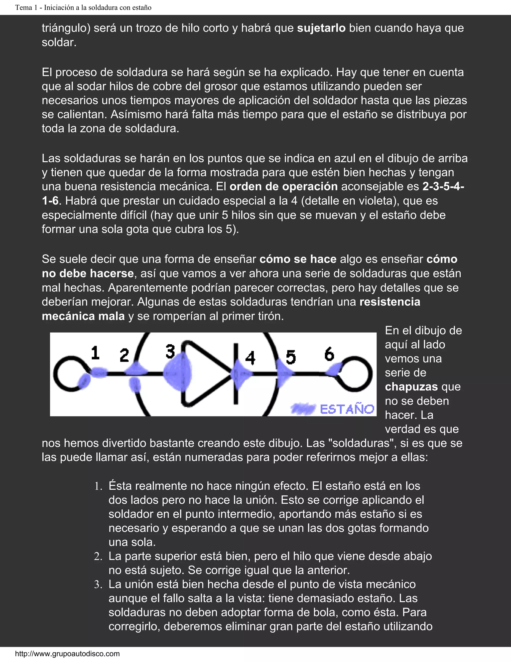 Tema 1 - Iniciación a la soldadura con estaño
triángulo) será un trozo de hilo corto y habrá que sujetarlo bien cuando haya que
soldar.
El proceso de soldadura se hará según se ha explicado. Hay que tener en cuenta
que al sodar hilos de cobre del grosor que estamos utilizando pueden ser
necesarios unos tiempos mayores de aplicación del soldador hasta que las piezas
se calientan. Asímismo hará falta más tiempo para que el estaño se distribuya por
toda la zona de soldadura.
Las soldaduras se harán en los puntos que se indica en azul en el dibujo de arriba
y tienen que quedar de la forma mostrada para que estén bien hechas y tengan
una buena resistencia mecánica. El orden de operación aconsejable es 2-3-5-4-
1-6. Habrá que prestar un cuidado especial a la 4 (detalle en violeta), que es
especialmente difícil (hay que unir 5 hilos sin que se muevan y el estaño debe
formar una sola gota que cubra los 5).
Se suele decir que una forma de enseñar cómo se hace algo es enseñar cómo
no debe hacerse, así que vamos a ver ahora una serie de soldaduras que están
mal hechas. Aparentemente podrían parecer correctas, pero hay detalles que se
deberían mejorar. Algunas de estas soldaduras tendrían una resistencia
mecánica mala y se romperían al primer tirón.
En el dibujo de
aquí al lado
vemos una
serie de
chapuzas que
no se deben
hacer. La
verdad es que
nos hemos divertido bastante creando este dibujo. Las "soldaduras", si es que se
las puede llamar así, están numeradas para poder referirnos mejor a ellas:
1. Ésta realmente no hace ningún efecto. El estaño está en los
dos lados pero no hace la unión. Esto se corrige aplicando el
soldador en el punto intermedio, aportando más estaño si es
necesario y esperando a que se unan las dos gotas formando
una sola.
2. La parte superior está bien, pero el hilo que viene desde abajo
no está sujeto. Se corrige igual que la anterior.
3. La unión está bien hecha desde el punto de vista mecánico
aunque el fallo salta a la vista: tiene demasiado estaño. Las
soldaduras no deben adoptar forma de bola, como ésta. Para
corregirlo, deberemos eliminar gran parte del estaño utilizando
http://www.grupoautodisco.com
 