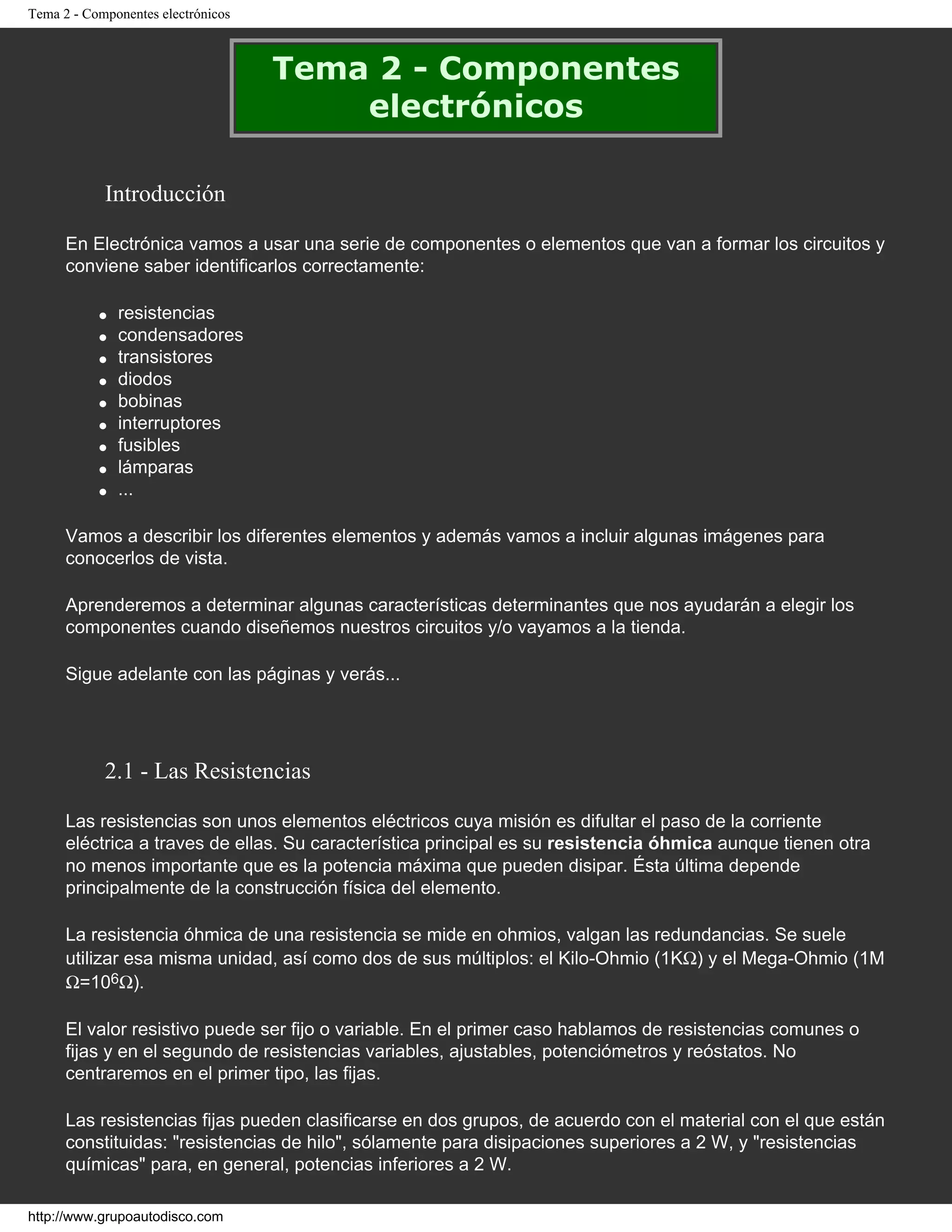 Tema 2 - Componentes electrónicos
Tema 2 - Componentes
electrónicos
Introducción
En Electrónica vamos a usar una serie de componentes o elementos que van a formar los circuitos y
conviene saber identificarlos correctamente:
● resistencias
● condensadores
● transistores
● diodos
● bobinas
● interruptores
● fusibles
● lámparas
● ...
Vamos a describir los diferentes elementos y además vamos a incluir algunas imágenes para
conocerlos de vista.
Aprenderemos a determinar algunas características determinantes que nos ayudarán a elegir los
componentes cuando diseñemos nuestros circuitos y/o vayamos a la tienda.
Sigue adelante con las páginas y verás...
2.1 - Las Resistencias
Las resistencias son unos elementos eléctricos cuya misión es difultar el paso de la corriente
eléctrica a traves de ellas. Su característica principal es su resistencia óhmica aunque tienen otra
no menos importante que es la potencia máxima que pueden disipar. Ésta última depende
principalmente de la construcción física del elemento.
La resistencia óhmica de una resistencia se mide en ohmios, valgan las redundancias. Se suele
utilizar esa misma unidad, así como dos de sus múltiplos: el Kilo-Ohmio (1KΩ) y el Mega-Ohmio (1M
Ω=106Ω).
El valor resistivo puede ser fijo o variable. En el primer caso hablamos de resistencias comunes o
fijas y en el segundo de resistencias variables, ajustables, potenciómetros y reóstatos. No
centraremos en el primer tipo, las fijas.
Las resistencias fijas pueden clasificarse en dos grupos, de acuerdo con el material con el que están
constituidas: "resistencias de hilo", sólamente para disipaciones superiores a 2 W, y "resistencias
químicas" para, en general, potencias inferiores a 2 W.
http://www.grupoautodisco.com
 