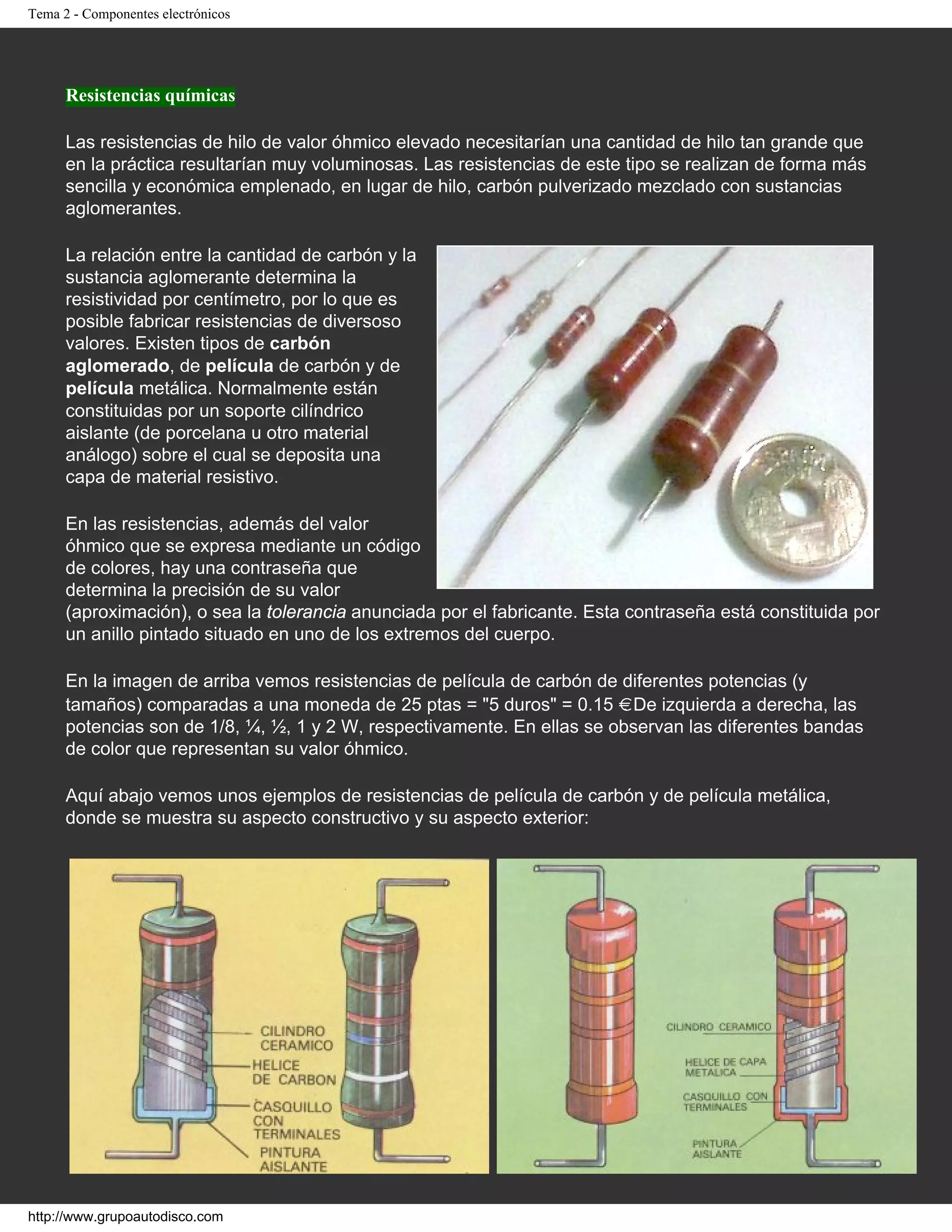Tema 2 - Componentes electrónicos
Resistencias químicas
Las resistencias de hilo de valor óhmico elevado necesitarían una cantidad de hilo tan grande que
en la práctica resultarían muy voluminosas. Las resistencias de este tipo se realizan de forma más
sencilla y económica emplenado, en lugar de hilo, carbón pulverizado mezclado con sustancias
aglomerantes.
La relación entre la cantidad de carbón y la
sustancia aglomerante determina la
resistividad por centímetro, por lo que es
posible fabricar resistencias de diversoso
valores. Existen tipos de carbón
aglomerado, de película de carbón y de
película metálica. Normalmente están
constituidas por un soporte cilíndrico
aislante (de porcelana u otro material
análogo) sobre el cual se deposita una
capa de material resistivo.
En las resistencias, además del valor
óhmico que se expresa mediante un código
de colores, hay una contraseña que
determina la precisión de su valor
(aproximación), o sea la tolerancia anunciada por el fabricante. Esta contraseña está constituida por
un anillo pintado situado en uno de los extremos del cuerpo.
En la imagen de arriba vemos resistencias de película de carbón de diferentes potencias (y
tamaños) comparadas a una moneda de 25 ptas = "5 duros" = 0.15 . De izquierda a derecha, las
potencias son de 1/8, ¼, ½, 1 y 2 W, respectivamente. En ellas se observan las diferentes bandas
de color que representan su valor óhmico.
Aquí abajo vemos unos ejemplos de resistencias de película de carbón y de película metálica,
donde se muestra su aspecto constructivo y su aspecto exterior:
http://www.grupoautodisco.com
 