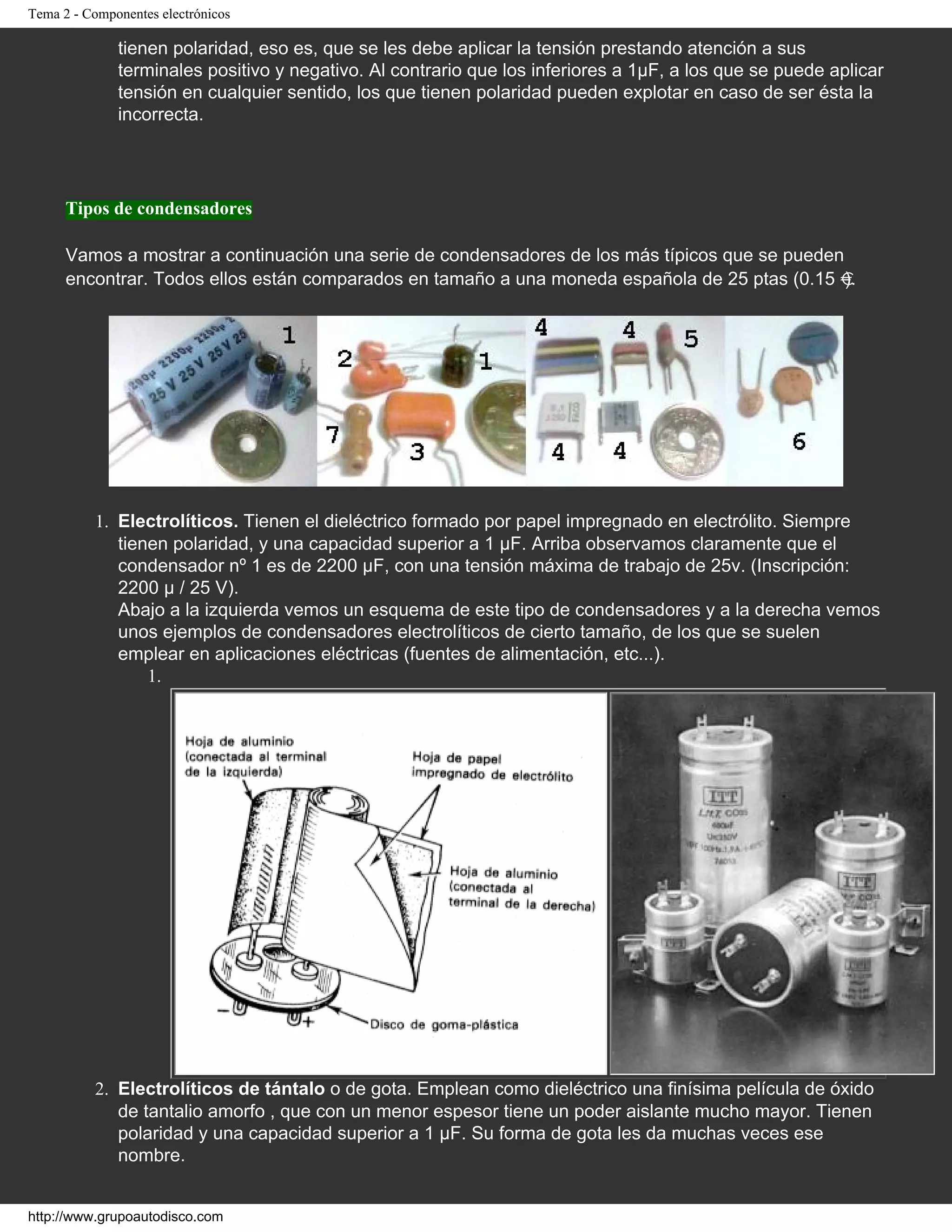 Tema 2 - Componentes electrónicos
tienen polaridad, eso es, que se les debe aplicar la tensión prestando atención a sus
terminales positivo y negativo. Al contrario que los inferiores a 1µF, a los que se puede aplicar
tensión en cualquier sentido, los que tienen polaridad pueden explotar en caso de ser ésta la
incorrecta.
Tipos de condensadores
Vamos a mostrar a continuación una serie de condensadores de los más típicos que se pueden
encontrar. Todos ellos están comparados en tamaño a una moneda española de 25 ptas (0.15 ).
1. Electrolíticos. Tienen el dieléctrico formado por papel impregnado en electrólito. Siempre
tienen polaridad, y una capacidad superior a 1 µF. Arriba observamos claramente que el
condensador nº 1 es de 2200 µF, con una tensión máxima de trabajo de 25v. (Inscripción:
2200 µ / 25 V).
Abajo a la izquierda vemos un esquema de este tipo de condensadores y a la derecha vemos
unos ejemplos de condensadores electrolíticos de cierto tamaño, de los que se suelen
emplear en aplicaciones eléctricas (fuentes de alimentación, etc...).
1.
2. Electrolíticos de tántalo o de gota. Emplean como dieléctrico una finísima película de óxido
de tantalio amorfo , que con un menor espesor tiene un poder aislante mucho mayor. Tienen
polaridad y una capacidad superior a 1 µF. Su forma de gota les da muchas veces ese
nombre.
http://www.grupoautodisco.com
 