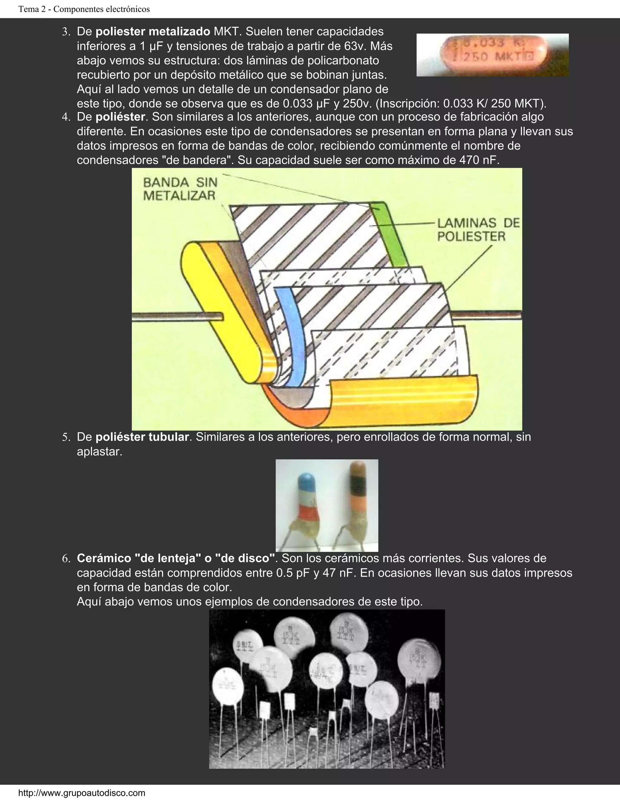 Tema 2 - Componentes electrónicos
3. De poliester metalizado MKT. Suelen tener capacidades
inferiores a 1 µF y tensiones de trabajo a partir de 63v. Más
abajo vemos su estructura: dos láminas de policarbonato
recubierto por un depósito metálico que se bobinan juntas.
Aquí al lado vemos un detalle de un condensador plano de
este tipo, donde se observa que es de 0.033 µF y 250v. (Inscripción: 0.033 K/ 250 MKT).
4. De poliéster. Son similares a los anteriores, aunque con un proceso de fabricación algo
diferente. En ocasiones este tipo de condensadores se presentan en forma plana y llevan sus
datos impresos en forma de bandas de color, recibiendo comúnmente el nombre de
condensadores "de bandera". Su capacidad suele ser como máximo de 470 nF.
5. De poliéster tubular. Similares a los anteriores, pero enrollados de forma normal, sin
aplastar.
6. Cerámico "de lenteja" o "de disco". Son los cerámicos más corrientes. Sus valores de
capacidad están comprendidos entre 0.5 pF y 47 nF. En ocasiones llevan sus datos impresos
en forma de bandas de color.
Aquí abajo vemos unos ejemplos de condensadores de este tipo.
http://www.grupoautodisco.com
 