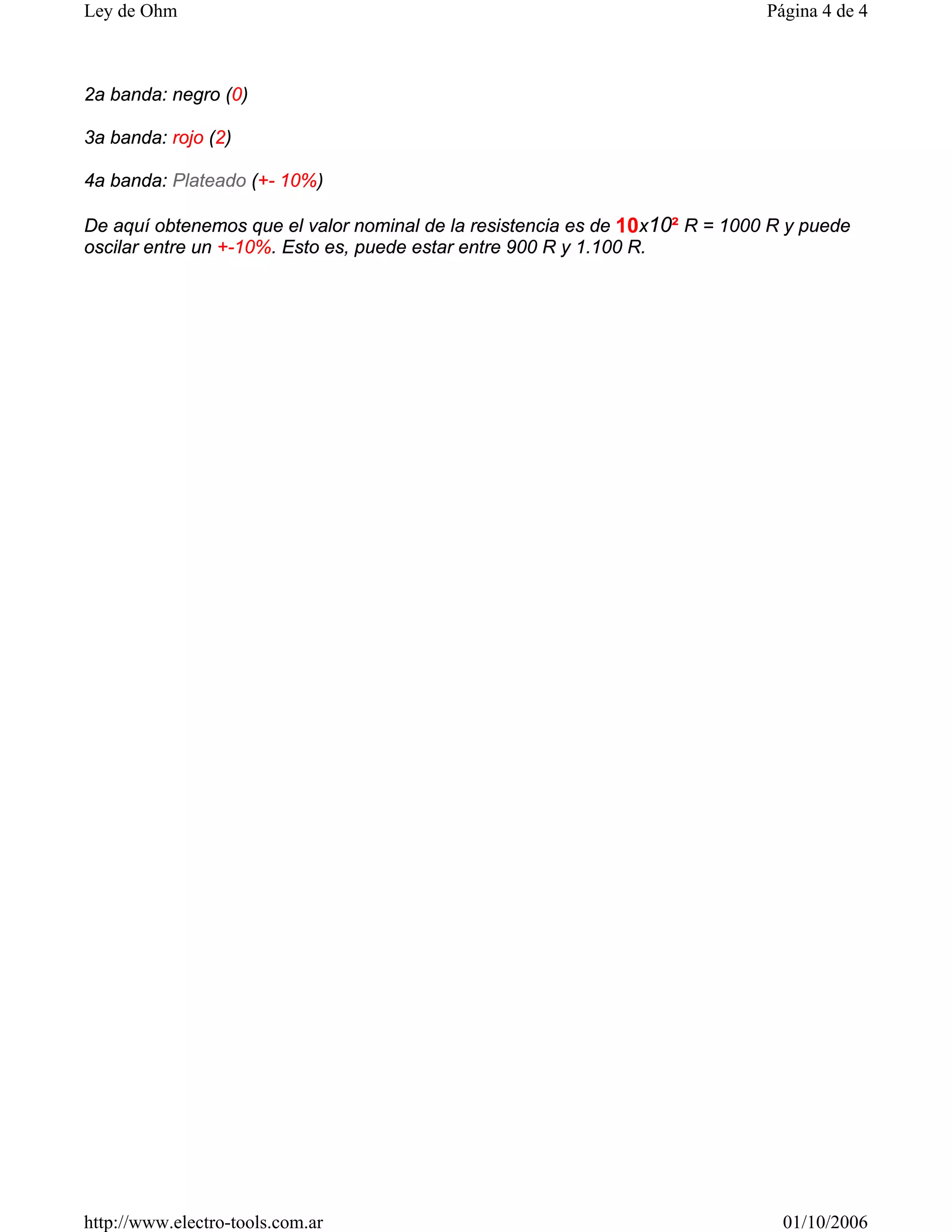 2a banda: negro (0)
3a banda: rojo (2)
4a banda: Plateado (+- 10%)
De aquí obtenemos que el valor nominal de la resistencia es de 10x10² R = 1000 R y puede
oscilar entre un +-10%. Esto es, puede estar entre 900 R y 1.100 R.
Página 4 de 4
Ley de Ohm
01/10/2006
http://www.electro-tools.com.ar
 