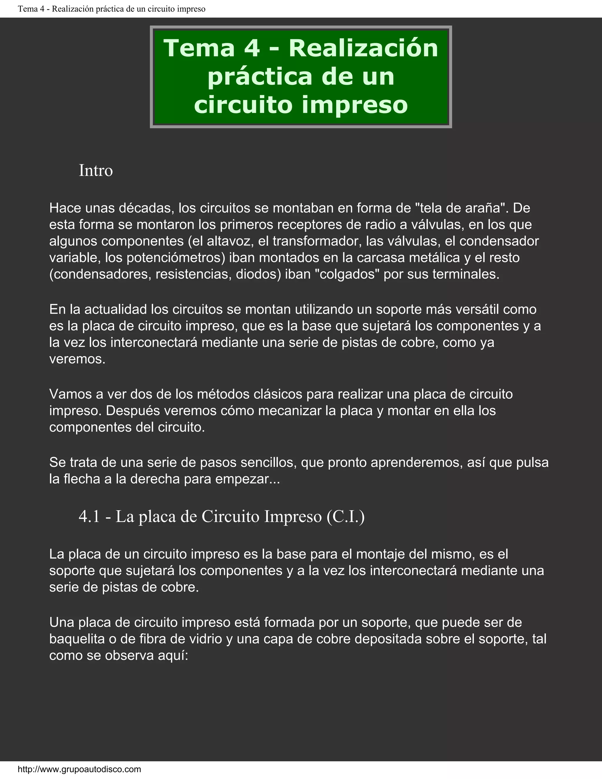 Tema 4 - Realización práctica de un circuito impreso
Tema 4 - Realización
práctica de un
circuito impreso
Intro
Hace unas décadas, los circuitos se montaban en forma de "tela de araña". De
esta forma se montaron los primeros receptores de radio a válvulas, en los que
algunos componentes (el altavoz, el transformador, las válvulas, el condensador
variable, los potenciómetros) iban montados en la carcasa metálica y el resto
(condensadores, resistencias, diodos) iban "colgados" por sus terminales.
En la actualidad los circuitos se montan utilizando un soporte más versátil como
es la placa de circuito impreso, que es la base que sujetará los componentes y a
la vez los interconectará mediante una serie de pistas de cobre, como ya
veremos.
Vamos a ver dos de los métodos clásicos para realizar una placa de circuito
impreso. Después veremos cómo mecanizar la placa y montar en ella los
componentes del circuito.
Se trata de una serie de pasos sencillos, que pronto aprenderemos, así que pulsa
la flecha a la derecha para empezar...
4.1 - La placa de Circuito Impreso (C.I.)
La placa de un circuito impreso es la base para el montaje del mismo, es el
soporte que sujetará los componentes y a la vez los interconectará mediante una
serie de pistas de cobre.
Una placa de circuito impreso está formada por un soporte, que puede ser de
baquelita o de fibra de vidrio y una capa de cobre depositada sobre el soporte, tal
como se observa aquí:
http://www.grupoautodisco.com
 