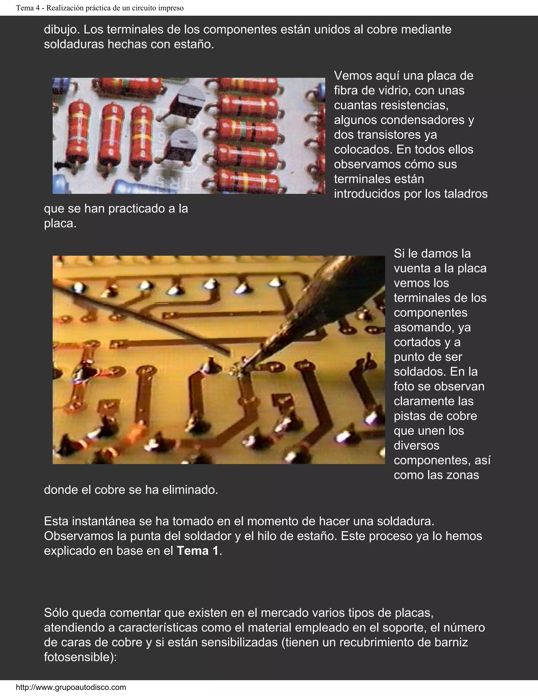 Tema 4 - Realización práctica de un circuito impreso
dibujo. Los terminales de los componentes están unidos al cobre mediante
soldaduras hechas con estaño.
Vemos aquí una placa de
fibra de vidrio, con unas
cuantas resistencias,
algunos condensadores y
dos transistores ya
colocados. En todos ellos
observamos cómo sus
terminales están
introducidos por los taladros
que se han practicado a la
placa.
Si le damos la
vuenta a la placa
vemos los
terminales de los
componentes
asomando, ya
cortados y a
punto de ser
soldados. En la
foto se observan
claramente las
pistas de cobre
que unen los
diversos
componentes, así
como las zonas
donde el cobre se ha eliminado.
Esta instantánea se ha tomado en el momento de hacer una soldadura.
Observamos la punta del soldador y el hilo de estaño. Este proceso ya lo hemos
explicado en base en el Tema 1.
Sólo queda comentar que existen en el mercado varios tipos de placas,
atendiendo a características como el material empleado en el soporte, el número
de caras de cobre y si están sensibilizadas (tienen un recubrimiento de barniz
fotosensible):
http://www.grupoautodisco.com
 