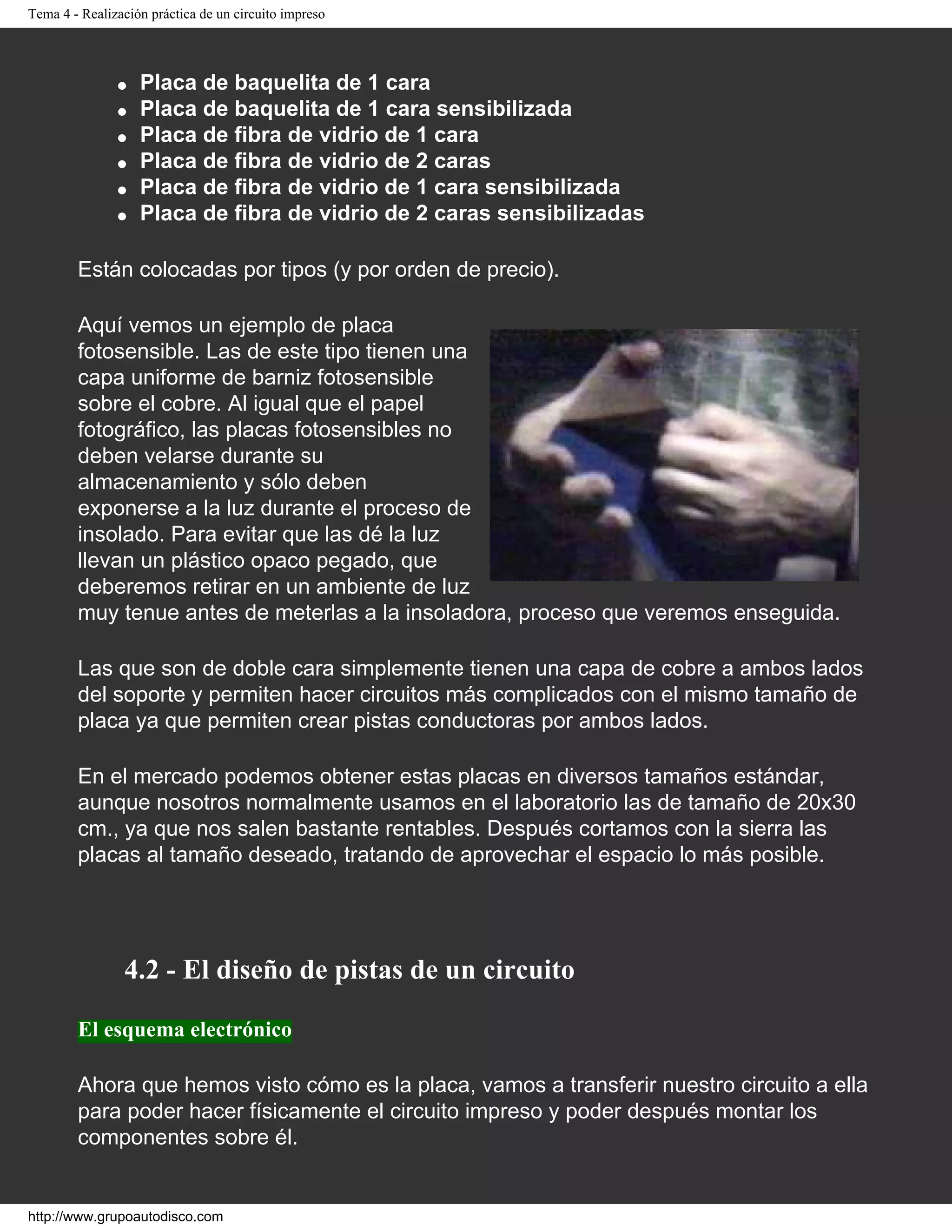 Tema 4 - Realización práctica de un circuito impreso
● Placa de baquelita de 1 cara
● Placa de baquelita de 1 cara sensibilizada
● Placa de fibra de vidrio de 1 cara
● Placa de fibra de vidrio de 2 caras
● Placa de fibra de vidrio de 1 cara sensibilizada
● Placa de fibra de vidrio de 2 caras sensibilizadas
Están colocadas por tipos (y por orden de precio).
Aquí vemos un ejemplo de placa
fotosensible. Las de este tipo tienen una
capa uniforme de barniz fotosensible
sobre el cobre. Al igual que el papel
fotográfico, las placas fotosensibles no
deben velarse durante su
almacenamiento y sólo deben
exponerse a la luz durante el proceso de
insolado. Para evitar que las dé la luz
llevan un plástico opaco pegado, que
deberemos retirar en un ambiente de luz
muy tenue antes de meterlas a la insoladora, proceso que veremos enseguida.
Las que son de doble cara simplemente tienen una capa de cobre a ambos lados
del soporte y permiten hacer circuitos más complicados con el mismo tamaño de
placa ya que permiten crear pistas conductoras por ambos lados.
En el mercado podemos obtener estas placas en diversos tamaños estándar,
aunque nosotros normalmente usamos en el laboratorio las de tamaño de 20x30
cm., ya que nos salen bastante rentables. Después cortamos con la sierra las
placas al tamaño deseado, tratando de aprovechar el espacio lo más posible.
4.2 - El diseño de pistas de un circuito
El esquema electrónico
Ahora que hemos visto cómo es la placa, vamos a transferir nuestro circuito a ella
para poder hacer físicamente el circuito impreso y poder después montar los
componentes sobre él.
http://www.grupoautodisco.com
 