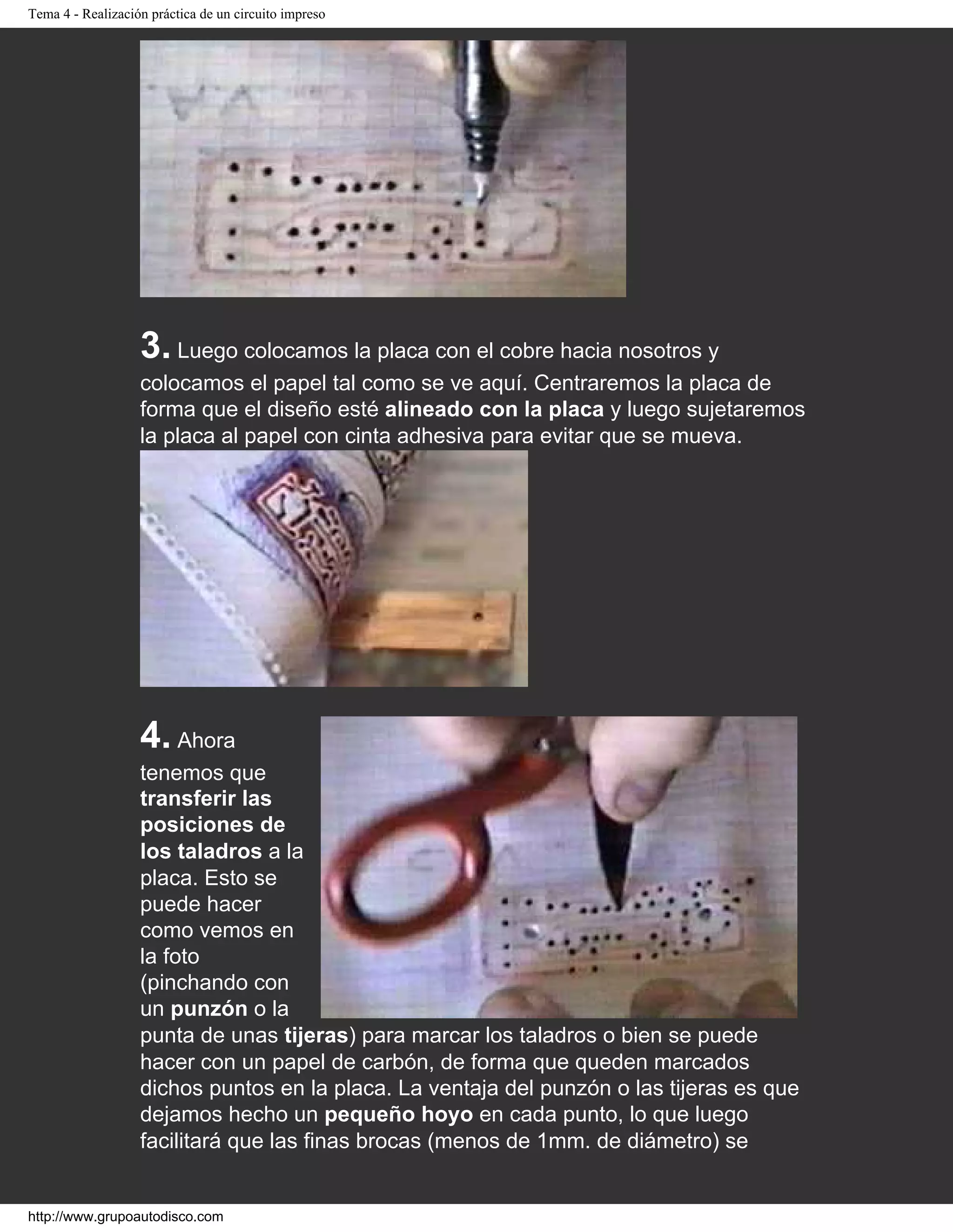 Tema 4 - Realización práctica de un circuito impreso
3. Luego colocamos la placa con el cobre hacia nosotros y
colocamos el papel tal como se ve aquí. Centraremos la placa de
forma que el diseño esté alineado con la placa y luego sujetaremos
la placa al papel con cinta adhesiva para evitar que se mueva.
4. Ahora
tenemos que
transferir las
posiciones de
los taladros a la
placa. Esto se
puede hacer
como vemos en
la foto
(pinchando con
un punzón o la
punta de unas tijeras) para marcar los taladros o bien se puede
hacer con un papel de carbón, de forma que queden marcados
dichos puntos en la placa. La ventaja del punzón o las tijeras es que
dejamos hecho un pequeño hoyo en cada punto, lo que luego
facilitará que las finas brocas (menos de 1mm. de diámetro) se
http://www.grupoautodisco.com
 