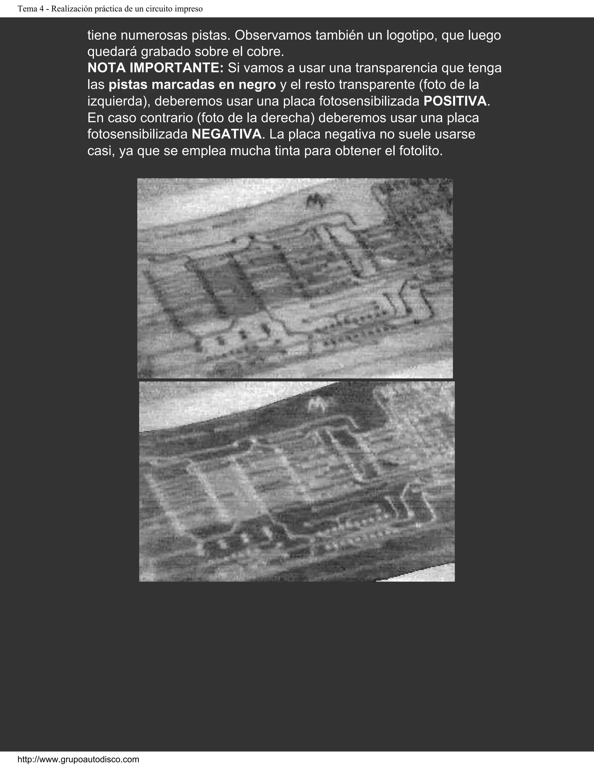 Tema 4 - Realización práctica de un circuito impreso
tiene numerosas pistas. Observamos también un logotipo, que luego
quedará grabado sobre el cobre.
NOTA IMPORTANTE: Si vamos a usar una transparencia que tenga
las pistas marcadas en negro y el resto transparente (foto de la
izquierda), deberemos usar una placa fotosensibilizada POSITIVA.
En caso contrario (foto de la derecha) deberemos usar una placa
fotosensibilizada NEGATIVA. La placa negativa no suele usarse
casi, ya que se emplea mucha tinta para obtener el fotolito.
http://www.grupoautodisco.com
 