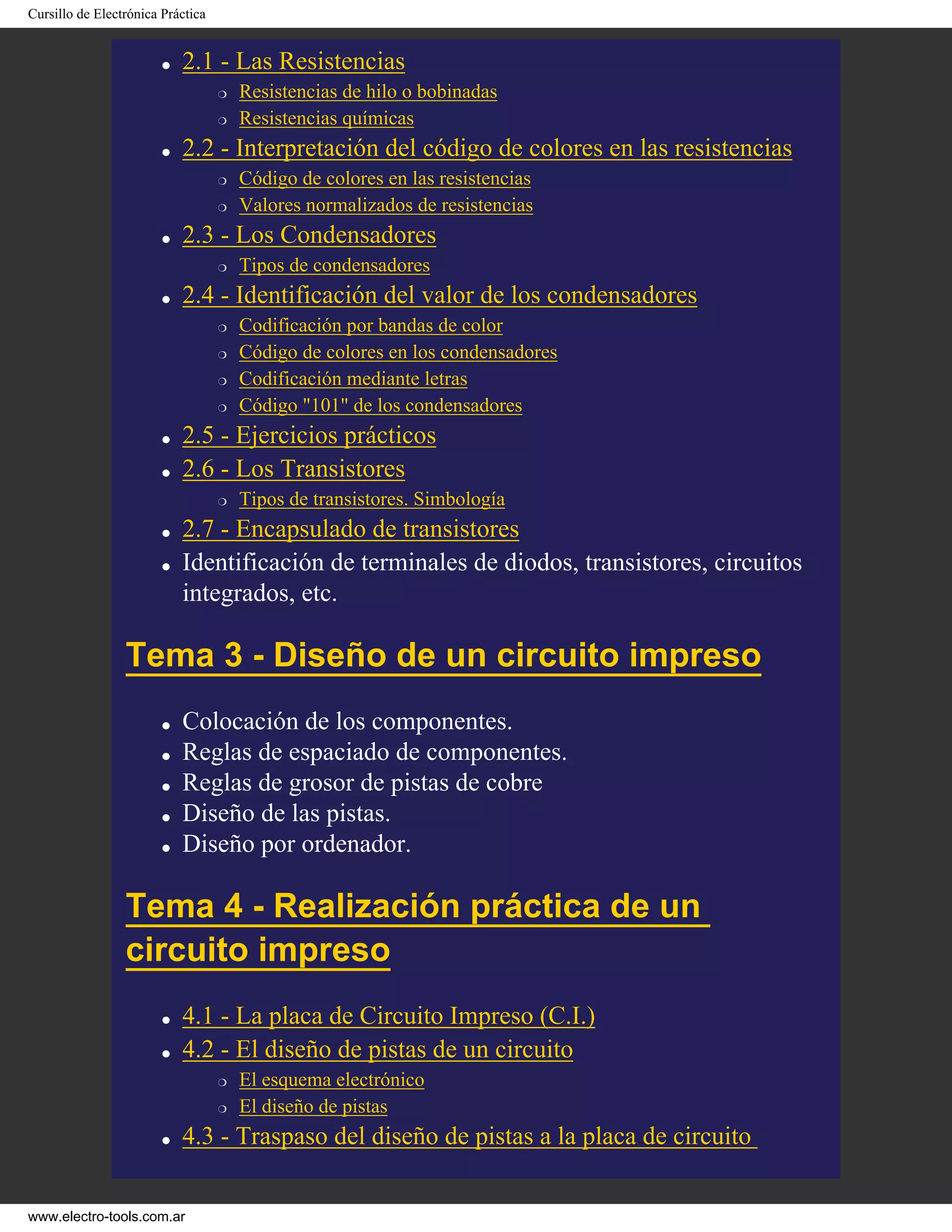 Cursillo de Electrónica Práctica
● 2.1 - Las Resistencias
❍ Resistencias de hilo o bobinadas
❍ Resistencias químicas
● 2.2 - Interpretación del código de colores en las resistencias
❍ Código de colores en las resistencias
❍ Valores normalizados de resistencias
● 2.3 - Los Condensadores
❍ Tipos de condensadores
● 2.4 - Identificación del valor de los condensadores
❍ Codificación por bandas de color
❍ Código de colores en los condensadores
❍ Codificación mediante letras
❍ Código "101" de los condensadores
● 2.5 - Ejercicios prácticos
● 2.6 - Los Transistores
❍ Tipos de transistores. Simbología
● 2.7 - Encapsulado de transistores
● Identificación de terminales de diodos, transistores, circuitos
integrados, etc.
Tema 3 - Diseño de un circuito impreso
● Colocación de los componentes.
● Reglas de espaciado de componentes.
● Reglas de grosor de pistas de cobre
● Diseño de las pistas.
● Diseño por ordenador.
Tema 4 - Realización práctica de un
circuito impreso
● 4.1 - La placa de Circuito Impreso (C.I.)
● 4.2 - El diseño de pistas de un circuito
❍ El esquema electrónico
❍ El diseño de pistas
● 4.3 - Traspaso del diseño de pistas a la placa de circuito
www.electro-tools.com.ar
 