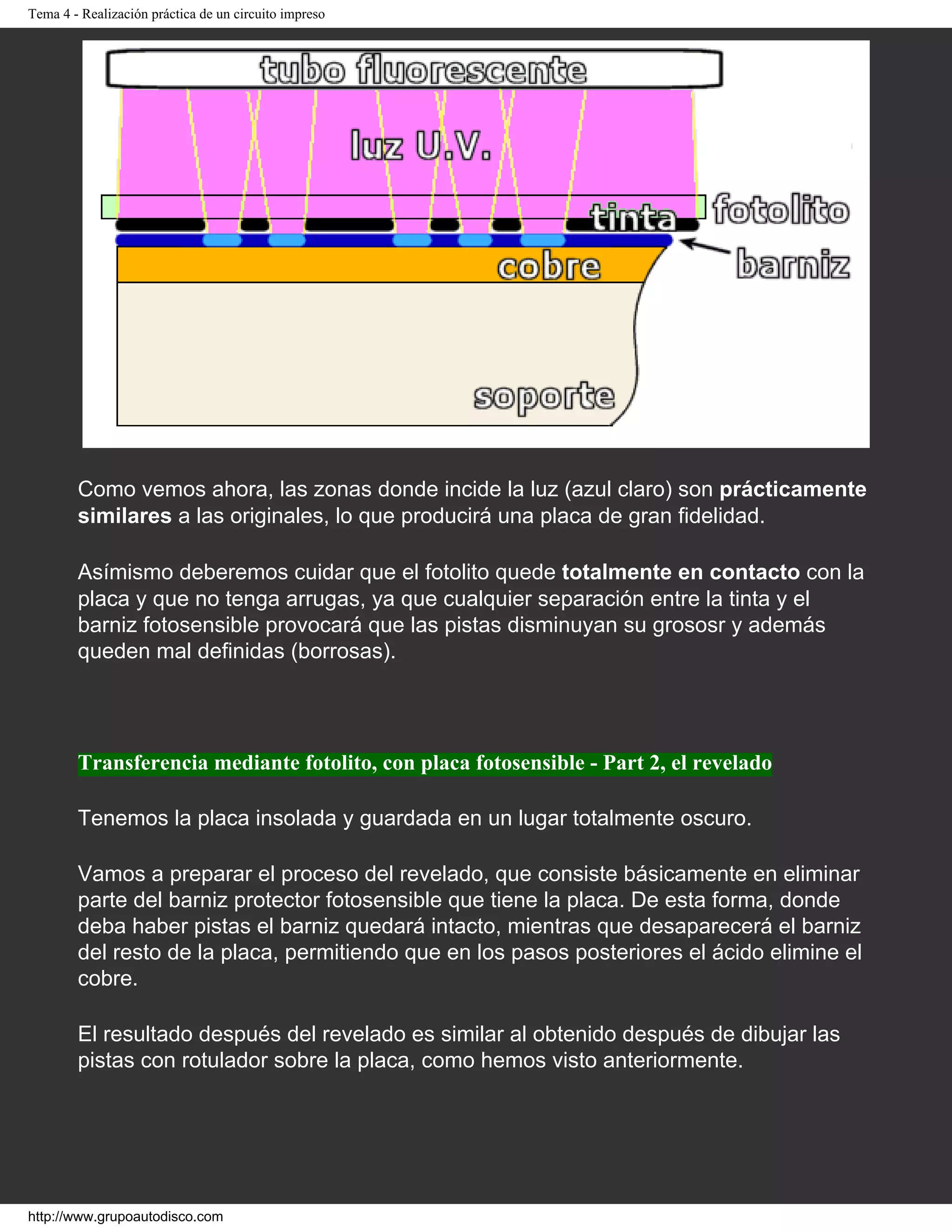 Tema 4 - Realización práctica de un circuito impreso
Como vemos ahora, las zonas donde incide la luz (azul claro) son prácticamente
similares a las originales, lo que producirá una placa de gran fidelidad.
Asímismo deberemos cuidar que el fotolito quede totalmente en contacto con la
placa y que no tenga arrugas, ya que cualquier separación entre la tinta y el
barniz fotosensible provocará que las pistas disminuyan su grososr y además
queden mal definidas (borrosas).
Transferencia mediante fotolito, con placa fotosensible - Part 2, el revelado
Tenemos la placa insolada y guardada en un lugar totalmente oscuro.
Vamos a preparar el proceso del revelado, que consiste básicamente en eliminar
parte del barniz protector fotosensible que tiene la placa. De esta forma, donde
deba haber pistas el barniz quedará intacto, mientras que desaparecerá el barniz
del resto de la placa, permitiendo que en los pasos posteriores el ácido elimine el
cobre.
El resultado después del revelado es similar al obtenido después de dibujar las
pistas con rotulador sobre la placa, como hemos visto anteriormente.
http://www.grupoautodisco.com
 