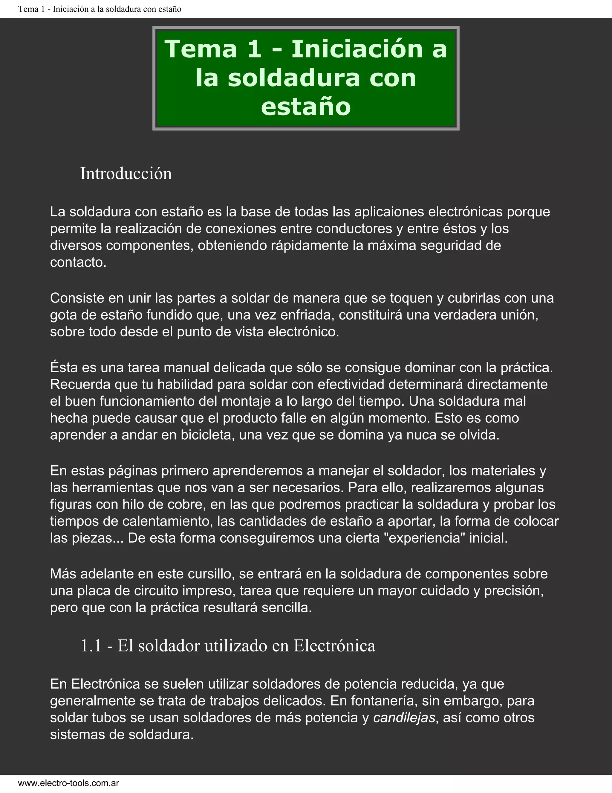 Tema 1 - Iniciación a la soldadura con estaño
Tema 1 - Iniciación a
la soldadura con
estaño
Introducción
La soldadura con estaño es la base de todas las aplicaiones electrónicas porque
permite la realización de conexiones entre conductores y entre éstos y los
diversos componentes, obteniendo rápidamente la máxima seguridad de
contacto.
Consiste en unir las partes a soldar de manera que se toquen y cubrirlas con una
gota de estaño fundido que, una vez enfriada, constituirá una verdadera unión,
sobre todo desde el punto de vista electrónico.
Ésta es una tarea manual delicada que sólo se consigue dominar con la práctica.
Recuerda que tu habilidad para soldar con efectividad determinará directamente
el buen funcionamiento del montaje a lo largo del tiempo. Una soldadura mal
hecha puede causar que el producto falle en algún momento. Esto es como
aprender a andar en bicicleta, una vez que se domina ya nuca se olvida.
En estas páginas primero aprenderemos a manejar el soldador, los materiales y
las herramientas que nos van a ser necesarios. Para ello, realizaremos algunas
figuras con hilo de cobre, en las que podremos practicar la soldadura y probar los
tiempos de calentamiento, las cantidades de estaño a aportar, la forma de colocar
las piezas... De esta forma conseguiremos una cierta "experiencia" inicial.
Más adelante en este cursillo, se entrará en la soldadura de componentes sobre
una placa de circuito impreso, tarea que requiere un mayor cuidado y precisión,
pero que con la práctica resultará sencilla.
1.1 - El soldador utilizado en Electrónica
En Electrónica se suelen utilizar soldadores de potencia reducida, ya que
generalmente se trata de trabajos delicados. En fontanería, sin embargo, para
soldar tubos se usan soldadores de más potencia y candilejas, así como otros
sistemas de soldadura.
www.electro-tools.com.ar
 