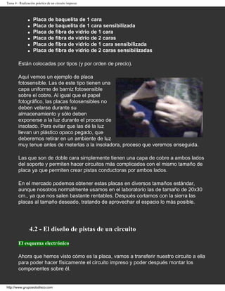Tema 4 - Realización práctica de un circuito impreso
q Placa de baquelita de 1 cara
q Placa de baquelita de 1 cara sensibilizada
q Placa de fibra de vidrio de 1 cara
q Placa de fibra de vidrio de 2 caras
q Placa de fibra de vidrio de 1 cara sensibilizada
q Placa de fibra de vidrio de 2 caras sensibilizadas
Están colocadas por tipos (y por orden de precio).
Aquí vemos un ejemplo de placa
fotosensible. Las de este tipo tienen una
capa uniforme de barniz fotosensible
sobre el cobre. Al igual que el papel
fotográfico, las placas fotosensibles no
deben velarse durante su
almacenamiento y sólo deben
exponerse a la luz durante el proceso de
insolado. Para evitar que las dé la luz
llevan un plástico opaco pegado, que
deberemos retirar en un ambiente de luz
muy tenue antes de meterlas a la insoladora, proceso que veremos enseguida.
Las que son de doble cara simplemente tienen una capa de cobre a ambos lados
del soporte y permiten hacer circuitos más complicados con el mismo tamaño de
placa ya que permiten crear pistas conductoras por ambos lados.
En el mercado podemos obtener estas placas en diversos tamaños estándar,
aunque nosotros normalmente usamos en el laboratorio las de tamaño de 20x30
cm., ya que nos salen bastante rentables. Después cortamos con la sierra las
placas al tamaño deseado, tratando de aprovechar el espacio lo más posible.
4.2 - El diseño de pistas de un circuito
El esquema electrónico
Ahora que hemos visto cómo es la placa, vamos a transferir nuestro circuito a ella
para poder hacer físicamente el circuito impreso y poder después montar los
componentes sobre él.
http://www.grupoautodisco.com
 