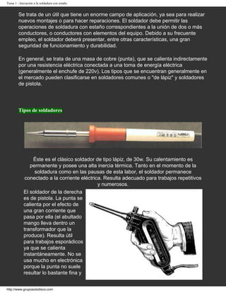 Tema 1 - Iniciación a la soldadura con estaño
Se trata de un útil que tiene un enorme campo de aplicación, ya sea para realizar
nuevos montajes o para hacer reparaciones. El soldador debe permitir las
operaciones de soldadura con estaño correspondientes a la unión de dos o más
conductores, o conductores con elementos del equipo. Debido a su frecuente
empleo, el soldador deberá presentar, entre otras características, una gran
seguridad de funcionamiento y durabilidad.
En general, se trata de una masa de cobre (punta), que se calienta indirectamente
por una resistencia eléctrica conectada a una toma de energía eléctrica
(generalmente el enchufe de 220v). Los tipos que se encuentran generalmente en
el mercado pueden clasificarse en soldadores comunes o "de lápiz" y soldadores
de pistola.
Tipos de soldadores
Éste es el clásico soldador de tipo lápiz, de 30w. Su calentamiento es
permanente y posee una alta inercia térmica. Tanto en el momento de la
soldadura como en las pausas de esta labor, el soldador permanece
conectado a la corriente eléctrica. Resulta adecuado para trabajos repetitivos
y numerosos.
El soldador de la derecha
es de pistola. La punta se
calienta por el efecto de
una gran corriente que
pasa por ella (el abultado
mango lleva dentro un
transformador que la
produce). Resulta útil
para trabajos esporádicos
ya que se calienta
instantáneamente. No se
usa mucho en electrónica
porque la punta no suele
resultar lo bastante fina y
http://www.grupoautodisco.com
 