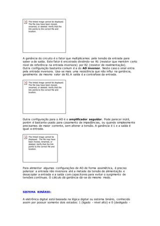 A ganância do circuito é o fator que multiplicamos pela tensão da entrada para
saber a de saída. Este fator é encotrado dividindo-se R1 (resistor que mantém certo
nível de referência na entrada inversora) por R2 (resistor de realimentação).
Outra configuração bastante comum é a do AO inversor. Neste caso o sinal entra
pela entrada inversora. Usa-se mais uma resistência que não influi na ganância,
geralmente de mesmo valor de R1.A saída é a contrafase da entrada.
Outra configuração para o AO é o amplificador seguidor. Pode parecer inútil,
porém é bastante usado para casamento de impedâncias, ou quando simplesmente
precisamos de maior corrente, sem alterar a tensão. A ganância é 1 e a saída é
igual a entrada.
Para alimentar algumas configurações de AO de forma assimétrica, é preciso
polarizar a entrada não inversora até a metade da tensão de alimentação e
desacoplar a entrada e a saída com capacitores para evitar o surgimento de
tensões contínuas. O cálculo dá ganância dá-se do mesmo modo.
SISTEMA BINÁRIO:
A eletrônica digital está baseada na lógica digital ou sistema binário, conhecido
assim por possuir somente dois estados: 1 (ligado - nível alto) e 0 (desligado -
 