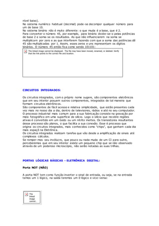 nível baixo).
No sistema numérico habitual (decimal) pode-se decompor qualquer número para
um de base 10.
No sistema binário não é muito diferente: o que muda é a base, que é 2.
Para converter o número 45, por exemplo, para binário divide-se-o pelas potências
de base 2 e soma-se os resultados. As que não influenciarem na soma se
multiplicam por zero e as que interferem fazendo com que a soma das potências dê
45 são multiplicadas por 1. Assim, esses zeros e uns representam os dígitos
binários. O número 45 então fica como sendo 101101:
CIRCUITOS INTEGRADOS:
Os circuitos integrados, com o próprio nome sugere, são componentes eletrônicos
que em seu interior posuem outros componentes, integrados de tal maneira que
formam circuitos eletrônicos.
São componentes de fácil acesso e relativa simplicidade, que estão presentes cada
vez mais no nosso dia a dia, dentro de televisores, rádios e até no seu computador.
O processo industrial mais comum para a sua fabricação consiste na gravação por
meio fotográfico em uma superfície de silício. Logo o silício que recobre regiões
ativas é convertido em um óxido ou um nitrito inertes. Os transistores resultantes
desse processo são planos, o que facilita a sua conexão. Esse é processo que
origina os circuitos integrados, mais conhecidos como "chips", que ganham cada dia
mais espaçõ na Eletrônica.
Os circuitos integrados realizam tarefas que vão desde a amplificação de sinais até
complexos cálculos.
Se romper-mos seu invólucro, que pouco ou nada muda de um CI para outro,
perceberemos que em seu interior existe um pequeno chip que se não observado
através de um poderoso microscópio, não serão notadas as suas trilhas.
PORTAS LÓGICAS BÁSICAS - ELETRÔNICA DIGITAL:
Porta NOT (NÃO)
A porta NOT tem como função inverter o sinal de entrada, ou seja, se na entrada
temos um 1 lógico, na saída teremos um 0 lógico e vice-versa:
 