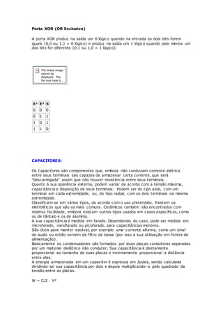 Porta XOR (OR Exclusiva)
A porta XOR produz na saída um 0 lógico quando na entrada os dois bits forem
iguais (0,0 ou 1,1 = 0 lógico) e produz na saída um 1 lógico quando pelo menos um
dos bits for diferente (0,1 ou 1,0 = 1 lógico):
E¹ E² S
0 0 0
0 1 1
1 0 1
1 1 0
CAPACITORES:
Os Capacitores são componentes que, embora não conduzam corrente elétrica
entre seus terminais são capazes de armazenar certa corrente, que será
"descarregada" assim que não houver resistência entre seus terminais.
Quanto à sua aparência externa, podem variar de acordo com a tensão máxima,
capacitância e disposição de seus terminais: Podem ser do tipo axial, com um
terminal em cada extremidade, ou, do tipo radial, com os dois terminais na mesma
extremidade.
Classificam-se em vários tipos, de acordo com o uso pretendido. Existem os
eletrolíticos que são os mais comuns. Cerâmicos também são encontrados com
relativa facilidade, embora existam outros tipos usados em casos específicos, como
os de tântalo e os de alumínio.
A sua capacitância é medida em farads. Dependendo do caso, pode ser medida em
microfarads, nanofarads ou picofarads, para capacitâncias menores.
São úteis para manter estável, por exemplo uma corrente alterna, como um sinal
de audio ou então servem de filtro de baixa (por isso a sua utilização em fontes de
alimentação).
Basicamente os condensadores são formados por duas placas condutoras separadas
por um material dielétrico não condutor. Sua capacitância é diretamente
proporcional ao tamanho de suas placas e inversamente proporcional a distância
entre elas.
A energia armazenada em um capacitor é expressa em Joules, sendo calculada
dividindo-se sua capacitância por dois e depois multiplicando-a pelo quadrado da
tensão entre as placas.
W = C/2 . V²
 