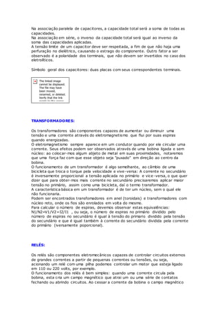 Na associação paralela de capacitores, a capacidade total será a soma de todas as
capacidades.
Na associação em série, o inverso da capacidade total será igual ao inverso da
soma das capacidades aplicadas.
A tensão limite de um capacitor deve ser respeitada, a fim de que não haja uma
perfuração no dielétrico, causando o estrago do componente. Outro fator a ser
observado é a polaridade dos terminais, que não devem ser invertidos no caso dos
eletrolíticos.
Símbolo geral dos capacitores: duas placas com seus correspondentes terminais.
TRANSFORMADORES:
Os transformadores são componentes capazes de aumentar ou diminuir uma
tensão e uma corrente através do eletromagnetismo que flui por suas espiras
quando energizadas.
O eletromagnetismo sempre aparece em um condutor quando por ele circular uma
corrente. Seus efeitos podem ser observados através de uma bobina ligada e sem
núcleo: ao colocar-mos algum abjeto de metal em suas proximidades, notaremos
que uma força faz com que esse objeto seja "puxado" em direção ao centro da
bobina.
O funcionamento de um transformador é algo semelhante, ao câmbio de uma
bicicleta que troca o torque pela velocidade e vive-versa: A corrente no secundário
é inversamente proporcional a tensão aplicada no primário e vice-versa, o que quer
dizer que para obter-mos mais corrente no secundário precisaremos aplicar maior
tensão no primário, assim como uma bicicleta, daí o termo transformador.
A característica básica em um transformador é de ter um núcleo, sem o qual ele
não funcionaria.
Podem ser encontrados transfomadores em anel (toroidais) e transformadores com
núcleo reto, onde os fios são enrolados em volta do mesmo.
Para calcular o número de espiras, devemos observar estas equivalências:
N1/N2=V1/V2=I2/I1 , ou seja, o número de espiras no primário dividido pelo
número de espiras no secundário é igual à tensão do primario dividido pela tensão
do secundário e que é igual também à corrente do secundário dividida pela corrente
do primário (iversamente poporcional).
RELÉS:
Os relés são componentes eletromecânicos capazes de controlar circuitos externos
de grandes correntes a partir de pequenas correntes ou tensões, ou seja,
acionando um relé com uma pilha podemos controlar um motor que esteja ligado
em 110 ou 220 volts, por exemplo.
O funcionamento dos relés é bem simples: quando uma corrente circula pela
bobina, esta cria um campo magnético que atrai um ou uma série de contatos
fechando ou abrindo circuitos. Ao cessar a corrente da bobina o campo magnético
 
