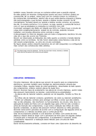 também cessa, fazendo com que os contatos voltem para a posição original.
Os relés podem ter diversas configurações quanto aos seus contatos: podem ter
contatos NA, NF ou ambos, neste caso com um contato comum ou central (C).
Os contatos NA (normalmente aberto) são os que estão abertos enquanto a bobina
não está energizada e que fecham, quando a bobina recebe corrente. Os NF
(normalmente fechado) abrem-se quando a bobina recebe corrente, ao contrário
dos NA. O contato central ou C é o comum, ou seja, quando o contato NA fecha é
com o C que se estabelece a condução e o contrário com o NF.
A principal vantagem dos Relés em relação aos SCR e os Triacs é que o circuito de
carga está completamentamente isolado do de controle, podendo inclusive
trabalhar com tensões diferentes entre controle e carga.
A desvantagem é o fator do desgate, pois em todo o componente mecânico há uma
vida útil, o que não ocorre nos Tiristores.
Devem ser observadas as limitações dos relés quanto a corrente e tensão máxima
admitida entre os terminais. Se não forem observados estes fatores a vida útil do
relé estará comprometida, ou até a do circuito controlado.
Na figura abaixo estão o desenho ilustrativo de um relé (esquerda) e a configuarção
mais comum dos contatos dos relés (direita).
CIRCUITOS IMPRESSOS:
Circuitos impressos são as placas que servem de suporte para os componentes
eletrônicos, servindo também para interligá-los eletronicamente através das
chamadas trilhas, aquelas faixas de cobre geralmente, desenhadas do lado oposto
dos componentes, embora existam placas de dupla face.
Existem diversos tipos de acabamento nas placas de circuito impresso, porém todas
elas possuem basicamente as mesmas características ou propriedades:
- As placas são de material isolante, podendo ser de baquelite, fenolite ou fibra de
vidro;
- As trilhas são de material condutor, geralmente de cobre ou material semelhante;
- Podem ser utilizados vernizes para proteger as trilhas e evitar que elas oxidem,
mas se não utilizados, não interferem no funcionamento do circuito. Uma dica é a
aplicação de Iodeto de Prata com um algodão logo após a PCI ter sido corroída e
antes da inserção dos componentes, o que evita a oxidação das trilhas de cobre.
Quando compradas, as placas não possuem nenhum desenho ou trilha gravados,
devendo estes serem gravados de acordo com a configuração das ligações entre os
componentes e o método escolhido para a confecção da PCI.
Uma técnica bastante utilizada é a de desenhar as trilhas com caneta de tinta
plástica e depois deixá-la reagir com o percloreto de ferro para em seguida realizar
a furação para a inserção dos componentes. O acabamento é razoável, sendo
praticamente impossível a realização deste método para circuitos de maior
complexidade.
Outra técnica bastante utilizada, consiste em fazer uma cópia xerox do desenho da
 