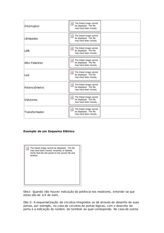 Interruptor
Lâmpadas
LDR
Alto-Falantes
Led
Potenciômetro
Indutores
Transformador
Exemplo de um Esquema Elétrico
Obs1: Quando não houver indicação da potência nos resistores, entende-se que
estes são de 1/4 de watt.
Obs 2: A esquematização de circuitos integrados se dá através do desenho de suas
portas, por exemplo, no caso de circuitos de portas lógicas, com o desenho da
porta e a indicação do número do terminal ao qual corresponde. No caso de outros
 
