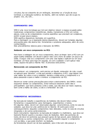 circuitos, faz-se o desenho de um retângulo, denomina-se a função de seus
terminais e a indicação numérica do mesmo, além do número que ele ocupa no
projeto: CI1, U5, CI4...
COMPONENTES SMD:
SMD é uma nova tecnologia que tem por objetivo reduzir o espaço ocupado pelos
tradicionais componentes (resistências, diodos, transistores e CI's) em certas
placas, como as de computadores e outros aparelhos que precisam ser complexos,
porém ocupar pouco espaço.
SMD significa dispositvos montados em superfície.
Para a montagem ou a reparação destes dispositivos, devem ser tomadas algumas
precauções para não destruí-los: ferramentas e produtos adequados, além de certo
conhecimento.
Dois procedimentos básicos para o manuseio de SMD's:
Soldando um novo componente na PCI:
Para fazer a soldagem de um novo componente, deve-se limpar bem a PCI com um
papel toalha embebido em álcool e aplicar nela com o ferro de soldar um pouco de
solda. A seguir cola-se o componente com uma cola rápida e aplicam-se em seus
terminais um fluxo para logo em seguida, só com o soldador e sem aplicar mais
solda, aquece-los para a mesma fluir. O processo está pronto.
Removendo um componente da PCI:
Para remover um componente, será preciso um líquido removedor de cola, o qual
se aplicará para "derreter" a cola que prendia o dispositivo à PCI. Logo depois com
uma malha de cobre e com o soldador, derreta a solda entre o componente e a
placa passando-a para a malha e remova o componente da PCI.
Devem-se tomar outras precauções para evitar o destruimento dos SMD's: evitar
esquentar demais os componentes, evitar esforços exessivos sobre eles e
principalmete usar bons produtos como a solda, que não deve ser muito espessa,
bem como a malha de cobre, a cola e o removedor de cola.
FERRAMENTAS NECESSÁRIAS:
Na bancada de trabalho e experiências do hobbista não devem faltar certas
ferramentas e equipamentos para montagens, experimentos e testes.
Em algumas delas, devem ser observadas algumas características, como no caso do
soldador, que deve ter uma potência de no máximo 30 watts para evitar
sobreaquecimento daqueles componentes mais delicados, como no caso de circuitos
integrados e de outros semicondutores.
Outro instrumento importante na bancada de trabalho é o multímetro, que deve ser
bastante flexível quanto a escalas e tipos de medições. Além das ponteiras de
teste, ele deve ter ponteiras que possuam garas do tipo jacaré, para medições de
resistências ou outros componentes, sem ser necessário segurar o componente
com as mãos, o que pode interferir na medição.
As ferramentas devem ser de boa qualidade, pois é tão ruim não possuir a
 