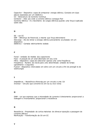 Capacitor - Dispositivo capaz de armazenar energia elétrica. Consiste em duas
placas separadas por um dielétrico
CC - Abreviatura de Corrente Contínua
Condutor - meio por onde a corrente elétrica consegue fluir
Corrente Elétrica - É o movimento de cargas elétricas quando uma força é aplicada
sobre elas
D
DC - ver CC
DDP - Diferença de Potencial, o mesmo que força eletromotriz
Descarga - Ato de retirar a energia elétrica previamente acumulada em um
dispositivo
Dielétrico - Camada eletricamente isolada
F
Farad - Unidade de medida dos capacitores
Fase - A posição de um sinal alternado em seu ciclo
Filtro - Dispositivo capaz de selecionar apenas uma certa freqüência
Freqüência - Numero de clocks para uma determinada unidade de tempo
(geralmente o segundo)
Fusível - Dispositivo intercalado em série com um circuito a fim de protegê-lo de
sobrecargas
I
Impedância - Resistência oferecida por um circuito a uma CA
Inversor - Circuito que converte CC em Ca ou vice-versa
O
OHM - Lei que expressa que a intensidade de corrente é diretamente proporcional a
Voltagem e inversamente proporcional a resistência
R
Resistência - Propriedade de certos materiais de oferecer oposição a passagem de
corrente elétrica
Retificação - Transformação de CA em CC
T
 