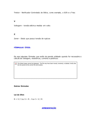 Tiristor - Retificador Controlado de Silício, como exemplo, o SCR e o Triac
V
Voltagem - tensão elétrica medida em volts
Z
Zener - Diodo que possui tensão de ruptura
FÓRMULAS ÚTEIS:
Eis aqui algumas fórmulas que serão de grande utilidade quando for necessário o
cálculo de voltagem, resistência, corrente e potência:
Outras fórmulas
Lei de Ohm
R = V / I ou V = R . I ou I = V / R
APRESENTAÇÃO
 