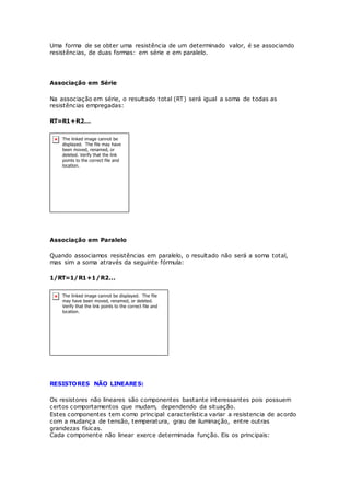 Uma forma de se obter uma resistência de um determinado valor, é se associando
resistências, de duas formas: em série e em paralelo.
Associação em Série
Na associação em série, o resultado total (RT) será igual a soma de todas as
resistências empregadas:
RT=R1+R2...
Associação em Paralelo
Quando associamos resistências em paralelo, o resultado não será a soma total,
mas sim a soma através da seguinte fórmula:
1/RT=1/R1+1/R2...
RESISTORES NÃO LINEARES:
Os resistores não lineares são componentes bastante interessantes pois possuem
certos comportamentos que mudam, dependendo da situação.
Estes componentes tem como principal característica variar a resistencia de acordo
com a mudança de tensão, temperatura, grau de iluminação, entre outras
grandezas físicas.
Cada componente não linear exerce determinada função. Eis os principais:
 