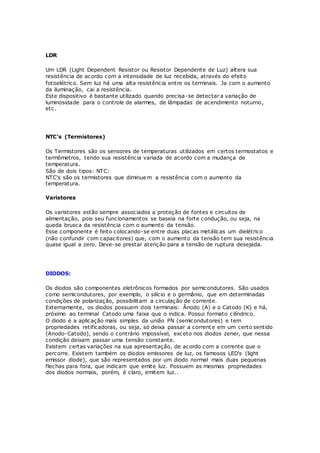 LDR
Um LDR (Light Dependent Resistor ou Resistor Dependente de Luz) altera sua
resistência de acordo com a intensidade de luz recebida, através do efeito
fotoelétrico. Sem luz há uma alta resistência entre os terminais. Ja com o aumento
da iluminação, cai a resistência.
Este dispositivo é bastante utilizado quando precisa-se detectar a variação de
luminosidade para o controle de alarmes, de lâmpadas de acendimento noturno,
etc.
NTC's (Termistores)
Os Termistores são os sensores de temperaturas utilizados em certos termostatos e
termômetros, tendo sua resistência variada de acordo com a mudança de
temperatura.
São de dois tipos: NTC:
NTC's são os termistores que diminuem a resistência com o aumento da
temperatura.
Varistores
Os varistores estão sempre associados a proteção de fontes e circuitos de
alimentação, pois seu funcionamentos se baseia na forte condução, ou seja, na
queda brusca da resistência com o aumento da tensão.
Esse componente é feito colocando-se entre duas placas metálicas um dielétrico
(não confundir com capacitores) que, com o aumento da tensão tem sua resistência
quase igual a zero. Deve-se prestar atenção para a tensão de ruptura desejada.
DIODOS:
Os diodos são componentes eletrônicos formados por semicondutores. São usados
como semicondutores, por exemplo, o silício e o germânio, que em determinadas
condições de polarização, possibilitam a circulação de corrente.
Externamente, os diodos possuem dois terminais: Ânodo (A) e o Catodo (K) e há,
próximo ao terminal Catodo uma faixa que o indica. Possui formato cilíndrico.
O diodo é a aplicação mais simples da união PN (semicondutores) e tem
propriedades retificadoras, ou seja, só deixa passar a corrent e em um certo sentido
(Anodo-Catodo), sendo o contrário impossível, exceto nos diodos zener, que nessa
condição deixam passar uma tensão constante.
Existem certas variações na sua apresentação, de acordo com a corrente que o
percorre. Existem também os diodos emissores de luz, os famosos LED's (light
emissor diode), que são representados por um diodo normal mais duas pequenas
flechas para fora, que indicam que emite luz. Possuem as mesmas propriedades
dos diodos normais, porém, é claro, emitem luz..
 