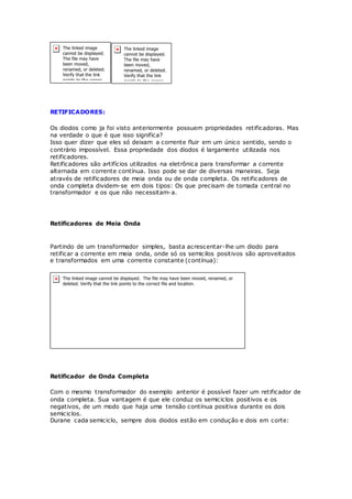 RETIFICADORES:
Os diodos como ja foi visto anteriormente possuem propriedades retificadoras. Mas
na verdade o que é que isso significa?
Isso quer dizer que eles só deixam a corrente fluir em um único sentido, sendo o
contrário impossível. Essa propriedade dos diodos é largamente utilizada nos
retificadores.
Retificadores são artifícios utilizados na eletrônica para transformar a corrente
alternada em corrente contínua. Isso pode se dar de diversas maneiras. Seja
através de retificadores de meia onda ou de onda completa. Os retificadores de
onda completa dividem-se em dois tipos: Os que precisam de tomada central no
transformador e os que não necessitam-a.
Retificadores de Meia Onda
Partindo de um transformador simples, basta acrescentar-lhe um diodo para
retificar a corrente em meia onda, onde só os semicilos positivos são aproveitados
e transformados em uma corrente constante (contínua):
Retificador de Onda Completa
Com o mesmo transformador do exemplo anterior é possível fazer um retificador de
onda completa. Sua vantagem é que ele conduz os semiciclos positivos e os
negativos, de um modo que haja uma tensão contínua positiva durante os dois
semiciclos.
Durane cada semiciclo, sempre dois diodos estão em condução e dois em corte:
 
