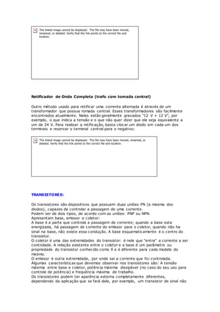 Retificador de Onda Completa (trafo com tomada central)
Outro método usado para retificar uma corrente alternada é através de um
transformador que possua romada central. Esses transformadores são facilmente
encontrados atualmente. Neles estão geralmente gravados "12 V + 12 V", por
exemplo, o que indica a tensão e o que não quer dizer que ele seja equivalente a
um de 24 V. Para realizar a retificação, basta clocar um diodo em cada um dos
terminais e reservar o terminal central para o negativo:
TRANSISTORES:
Os transistores são dispositivos que possuem duas uniões PN (a mesma dos
diodos), capazes de controlar a passagem de uma corrente.
Podem ser de dois tipos, de acordo com as uniões: PNP ou NPN.
Apresentam base, emissor e coletor:
A base é a parte que controla a passagem de corrente; quando a base esta
energizada, há passagem de corrente do emissor para o coletor, quando não ha
sinal na base, não existe essa condução. A base esquematicamente é o centro do
transistor.
O coletor é uma das extremidades do transistor: é nele que "entra" a corrente a ser
controlada. A relação existente entre o coletor e a base é um parâmetro ou
propriedade do transistor conhecido como ß e é diferente para cada modelo do
mesmo.
O emissor é outra extremidade, por onde sai a corrente que foi controlada.
Algumas características que devemos observar nos transístores são: A tensão
máxima entre base e coletor, potência máxima dissipável (no caso do seu uso para
controle de potência) e frequência máxima de trabalho.
Os transistores podem ter aparência externa completamente diferentes,
dependendo da aplicação que se fará dele, por exemplo, um transistor de sinal não
 