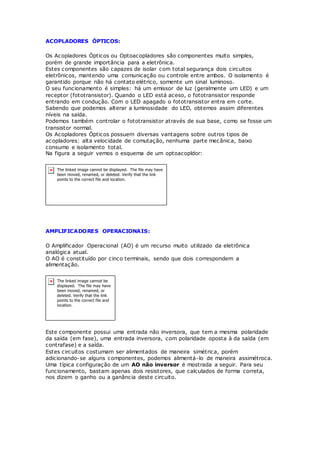 ACOPLADORES ÓPTICOS:
Os Acopladores Ópticos ou Optoacopladores são componentes muito simples,
porém de grande importância para a eletrônica.
Estes componentes são capazes de isolar com total segurança dois circuitos
eletrônicos, mantendo uma comunicação ou controle entre ambos. O isolamento é
garantido porque não há contato elétrico, somente um sinal luminoso.
O seu funcionamento é simples: há um emissor de luz (geralmente um LED) e um
receptor (fototransistor). Quando o LED está aceso, o fototransistor responde
entrando em condução. Com o LED apagado o fototransistor entra em corte.
Sabendo que podemos alterar a luminosidade do LED, obtemos assim diferentes
níveis na saída.
Podemos também controlar o fototransistor através de sua base, como se fosse um
transistor normal.
Os Acopladores Ópticos possuem diversas vantagens sobre outros tipos de
acopladores: alta velocidade de comutação, nenhuma parte mecânica, baixo
consumo e isolamento total.
Na figura a seguir vemos o esquema de um optoacopldor:
AMPLIFICADORES OPERACIONAIS:
O Amplificador Operacional (AO) é um recurso muito utilizado da eletrônica
analógica atual.
O AO é constituído por cinco terminais, sendo que dois correspondem a
alimentação.
Este componente possui uma entrada não inversora, que tem a mesma polaridade
da saída (em fase), uma entrada inversora, com polaridade oposta à da saída (em
contrafase) e a saída.
Estes circuitos costumam ser alimentados de maneira simétrica, porém
adicionando-se alguns componentes, podemos alimentá-lo de maneira assimétroca.
Uma típica configuração de um AO não inversor é mostrada a seguir. Para seu
funcionamento, bastam apenas dois resistores, que calculados de forma correta,
nos dizem o ganho ou a ganância deste circuito.
 