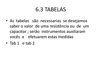 6.3 TABELAS
• As tabelas são necessarias se desejamos
saber o valor de uma resistência ou de um
capacitor ; serão instrumentos auxiliaram
vocês a efetuarem estas medidas
• Tab 1 e tab 2
 