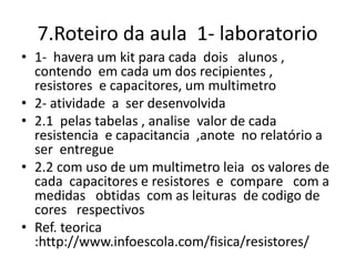 7.Roteiro da aula 1- laboratorio
• 1- havera um kit para cada dois alunos ,
contendo em cada um dos recipientes ,
resistores e capacitores, um multimetro
• 2- atividade a ser desenvolvida
• 2.1 pelas tabelas , analise valor de cada
resistencia e capacitancia ,anote no relatório a
ser entregue
• 2.2 com uso de um multimetro leia os valores de
cada capacitores e resistores e compare com a
medidas obtidas com as leituras de codigo de
cores respectivos
• Ref. teorica
:http://www.infoescola.com/fisica/resistores/
 